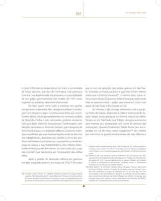 361 A Era Vargas (1930-1945) 
o caso. O Presidente estava preso em meio a um embate 
de forças opostas, que ele não controlava, mas precisava 
conciliar. Sua legitimidade era pequena, e a possibilidade 
de um golpe governamental nos moldes de 1937 como 
sugeriam os paulistas, altamente improvável. 
De fato, quem tinha todo o interesse em ganhar 
tempo eram os tenentes. Não seria possível fazer “a revolu-ção” 
com eleições e regras constitucionais feitas por consti-tuintes 
eleitos, muito provavelmente nos mesmos moldes 
da República Velha. Eram necessários poderes excepcio-nais 
para fazer reformas excepcionais. Confrontados com 
eleições inevitáveis os tenentes incluem, para desgosto de 
Assis Brasil, a figura do deputado classista. Quarenta indiví-duos 
escolhidos por suas representações sindicais (dezoito 
dos trabalhadores, dezessete dos patrões e cinco dos pro-fissionais 
liberais) nos moldes do corporativismo, então em 
voga na Europa, e que fortaleceriam o voto urbano, indus-trial 
e de serviços, em detrimento do voto rural, sob o jugo 
dos coronéis que favoreceria aos “ressequidos” das velhas 
elites. 
Após o pedido de demissão coletiva dos gaúchos 
em altos cargos do governo em março de 1932286, fica claro 
286 Lindolfo Collor ministro do Trabalho, Mauricio Cardoso da Justiça, Batista 
Luzardo chefe da polícia do DF e João Neves da Fontoura, consultor jurídico 
do Banco do Brasil se demitiram em protesto contra o empastelamento do 
jornal oposicionista Diário Carioca por tenentes que Vargas relutou em punir. 
que o risco de oposição não estava apenas em São Pau-lo. 
Somadas, as forças paulistas e gaúchas tinham efetivo 
maior que o Exército nacional287. E mesmo este, como vi-mos, 
estava divido. O governo federal teria que ceder ainda 
mais se quisesse evitar o golpe, que estava em curso com 
apoio de São Paulo e Rio Grande do Sul. 
Ao nomear o tão ansiado interventor civil e paulis-ta, 
Pedro de Toledo, diplomata e político tradicional do Es-tado, 
Vargas tenta apaziguar os ânimos, mas já era tarde. 
Temeu-se, em São Paulo, que Toledo não teria autonomia 
para nomear seu secretariado, por conta da demora das 
nomeações. Quando finalmente Toledo forma seu secre-tariado 
em 23 de maio, cinco estudantes288 são mortos 
por membros da guarda revolucionária de João Alberto e 
Viajaram todos imediatamente para o Rio Grande do Sul, onde passaram a 
conspirar com o interventor Flores da Cunha, com os militares insatisfeitos 
como Klinger, e com os paulistas para derrubar Getúlio e reconstitucionalizar 
o país. 
287 Tratava-se de uma perigosa herança federalista da Constituição de 1891 
que permitia a formação de exércitos estaduais. O Código dos Interventores 
de agosto de 1931 limitaria radicalmente os gastos militares dos Estados 
e proibia o empréstimo internacional, anulando, enfim, o federalismo 
excessivo da Constituição do regime anterior. 
288 Mário Martins de Almeida, Euclides Bueno Miragaia, Dráusio Marcondes 
de Sousa, Antônio Américo Camargo de Andrade morreram em por conta 
dos tiros recebidos na praça da república em 23 de maio de 1932. Em 
homenagem a eles foi fundada no dia 24/05 a sociedade secreta do MMDC 
pela reconstitucionalização do Brasil. Orlando de Oliveira Alvarenga, que 
também havia sido alvejado, morreu dias depois da formação do MMDC, 
também em consequência dos ferimentos recebidos. 
 
