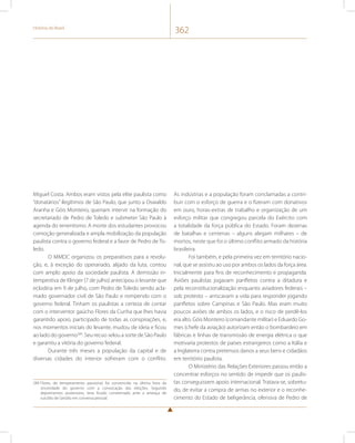 História do Brasil 362 
Miguel Costa. Ambos eram vistos pela elite paulista como 
“donatários” ilegítimos de São Paulo, que junto a Oswaldo 
Aranha e Góis Monteiro, queriam intervir na formação do 
secretariado de Pedro de Toledo e submeter São Paulo à 
agenda do tenentismo. A morte dos estudantes provocou 
comoção generalizada e ampla mobilização da população 
paulista contra o governo federal e a favor de Pedro de To-ledo. 
O MMDC organizou os preparativos para a revolu-ção, 
e, à exceção do operariado, alijado da luta, contou 
com amplo apoio da sociedade paulista. A demissão in-tempestiva 
de Klinger (7 de julho) antecipou o levante que 
eclodiria em 9 de julho, com Pedro de Toledo sendo acla-mado 
governador civil de São Paulo e rompendo com o 
governo federal. Tinham os paulistas a certeza de contar 
com o interventor gaúcho Flores da Cunha que lhes havia 
garantido apoio, participado de todas as conspirações, e, 
nos momentos iniciais do levante, mudou de ideia e ficou 
ao lado do governo289. Seu recuo selou a sorte de São Paulo 
e garantiu a vitória do governo federal. 
Durante três meses a população da capital e de 
diversas cidades do interior sofreram com o conflito. 
289 Flores, de temperamento passional, foi convencido na última hora da 
sinceridade do governo com a convocação das eleições. Segundo 
depoimentos posteriores, teria ficado consternado ante a ameaça de 
suicídio de Getúlio em conversa pessoal. 
As indústrias e a população foram conclamadas a contri-buir 
com o esforço de guerra e o fizeram com donativos 
em ouro, horas-extras de trabalho e organização de um 
esforço militar que congregou parcela do Exército com 
a totalidade da força pública do Estado. Foram dezenas 
de batalhas e centenas – alguns alegam milhares – de 
mortos, neste que foi o último conflito armado da história 
brasileira. 
Foi também, e pela primeira vez em território nacio-nal, 
que se assistiu ao uso por ambos os lados da força área. 
Inicialmente para fins de reconhecimento e propaganda. 
Aviões paulistas jogavam panfletos contra a ditadura e 
pela reconstitucionalização enquanto aviadores federais – 
sob protesto – arriscavam a vida para responder jogando 
panfletos sobre Campinas e São Paulo. Mas eram muito 
poucos aviões de ambos os lados, e o risco de perdê-los 
era alto. Góis Monteiro (comandante militar) e Eduardo Go-mes 
(chefe da aviação) autorizam então o bombardeio em 
fábricas e linhas de transmissão de energia elétrica o que 
motivaria protestos de países estrangeiros como a Itália e 
a Inglaterra contra pretensos danos a seus bens e cidadãos 
em território paulista. 
O Ministério das Relações Exteriores passou então a 
concentrar esforços no sentido de impedir que os paulis-tas 
conseguissem apoio internacional. Tratava-se, sobretu-do, 
de evitar a compra de armas no exterior e o reconhe-cimento 
do Estado de beligerância, ofensiva de Pedro de 
 