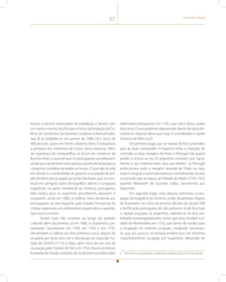 37 O Período Colonial 
forçou o retorno antecipado da expedição a Santos com 
um navio a menos. Isso fez que a honra da fundação da Co-lônia 
do Santíssimo Sacramento coubesse a Manuel Lobo, 
que lá se estabeleceu em janeiro de 1680, com cerca de 
400 pessoas, quase em frente a Buenos Aires. É inequívoca 
a primazia dos interesses da Coroa nessa empresa. Além 
da esperança de compartilhar os lucros do comércio de 
Buenos Aires, é possível que os portugueses acreditassem 
ainda que Sacramento seria apenas a ponta de lança para a 
conquista completa da região no futuro. O que não se põe 
em dúvida é a necessidade de garantir a ocupação de am-plo 
território desocupado ao sul de São Paulo, que se cons-tituía 
em perigoso vazio demográfico aberto à conquista 
espanhola na parte meridional da América portuguesa. 
Não tardou para os espanhóis perceberem, atacarem e 
ocuparem, ainda em 1680, a Colônia. Seria devolvida aos 
portugueses no ano seguinte pelo Tratado Provisional de 
Lisboa, esperando um arbitramento papal sobre a questão, 
que nunca ocorreu. 
Seriam mais três invasões ao longo do período 
colonial: além da primeira, já em 1680, os espanhóis con-quistaram 
Sacramento em 1704, em 1762 e em 1776. 
Devolveram a Colônia nos dois primeiros casos: depois de 
ocupá-la por doze anos até a devolução do segundo Tra-tado 
de Utrecht (1715) e, logo, após cerca de um ano de 
ocupação pelo Tratado de Paris em 1763. Houve tentativas 
frustradas de invasão, resistidas de modo bem-sucedido pelos 
defensores portugueses em 1735, cujo cerco durou quase 
dois anos. O que podemos depreender diante de tanta dis-córdia 
em disputa dessa que hoje é considerada a capital 
histórica do Mercosul? 
Em primeiro lugar, que se tratava de foco prioritário 
para as duas metrópoles. A Espanha tinha a intenção de 
controlar as duas margens do Prata, e Portugal não queria 
perder o acesso ao rio; Os espanhóis insistiam que Sacra-mento 
e seu entorno eram seus por direito5. Já Portugal 
ambicionava toda a margem oriental do Prata, ou seja, 
todo o Uruguai, e assim permaneceu considerando, exceto 
no período que se seguiu ao Tratado de Madri (1750-1761) 
quando Alexandre de Gusmão cedeu Sacramento aos 
Espanhóis. 
Em segundo lugar, essa disputa estimulou a ocu-pação 
demográfica do entorno, então desabitado. Depois 
de frustrarem no início da terceira década do século XVII 
a fortificação portuguesa do sítio próximo onde fica hoje 
a capital uruguaia, os espanhóis, valendo-se da boa visi-bilidade 
homenageada pelo nome que teria, fundam a ci-dade 
de Montevidéu em 1726, que serviu de núcleo para 
a ocupação do entorno uruguaio, insulando Sacramen-to, 
que aos poucos se tornava enclave luso em território 
majoritariamente ocupado por espanhóis. Alexandre de 
5 Por entorno os espanhóis consideravam a distância de um tiro de canhão. 
 