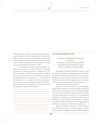 39 O Período Colonial 
abastecendo com nativos os colonos do Norte. Não raro, a 
disputa acerba por mão de obra provocou conflitos entre 
leigos e padres, sendo os jesuítas expulsos pelo governo 
revolucionário dos Beckman, que tomou o poder no Mara-nhão 
em 1684, anos depois de a Coroa proibir, sem muito 
sucesso, a escravização dos índios em 1680. 
Se é verdade que interesses estatais e privados coe-xistiram 
nem sempre de modo harmônico na conquista 
portuguesa da Amazônia, também é verdade que o pro-jeto, 
a concepção, as ordens, a organização e a mobiliza-ção 
dos recursos humanos e dos materiais necessários à 
empreitada tiveram, com frequência – e ao contrário do 
bandeirantismo –, sua origem em Lisboa. Isso evidencia 
que, como no Prata, a prioridade dada por Portugal à re-gião 
amazônica foi o que garantiu sua soberania mesmo 
em disputa com nações mais poderosas. 
1.6 O Tratado de Madri de 1750 
As motivações do Tratado de Madri. Alexandre 
de Gusmão. 
O contexto internacional na época do tratado. 
As consequências do tratado para a Colônia. 
Urgências e definições. O legado de Madri. 
Negociado ao final do reinado de D. João V, o mais 
rico dos reis portugueses, o Tratado de Madri é a culminân-cia 
diplomática desse reinado. Apesar de ter tido parcos 
resultados em curto prazo, em longo prazo a obra de Ale-xandre 
de Gusmão é, com exceção de pouco mais que o 
Acre, a base para o que hoje é o território brasileiro. 
Mas quais foram seus antecedentes? 
Todos os tratados de fronteira colonial assinados 
pela Coroa portuguesa até 1750 eram tratados tópicos, isto 
é, circunscritos regionalmente. Ou se disputava Sacramen-to 
(como nos dois tratados de Lisboa, de 1681 e de 1700), 
ou o Cabo Norte (como em Utrecht, 1713). A novidade de 
Alexandre de Gusmão era um tratado compreensivo que 
substituísse o caduco diploma das Tordesilhas e definisse 
para todo o sempre as fronteiras entre Portugal e Espanha 
na América, o que por si só já era empresa ambiciosa. 
Algumas diretrizes nortearam a longa negocia-ção 
entre as duas coroas. Em primeiro lugar, o princípio 
do uti possidetis, complementado pela ideia de fronteiras 
 