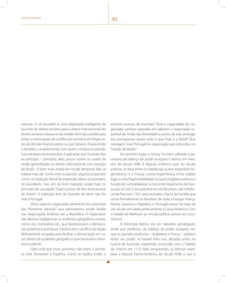 História do Brasil 40 
naturais. O uti possidetis é uma adaptação inteligente de 
Gusmão do direito romano para o direito internacional. No 
direito romano, tratava-se de simples fórmula cautelar para 
evitar a continuação de conflito por território em litígio an-tes 
da decisão final do pretor ou juiz romano. Ficava então 
o território, cautelarmente, com quem o estava ocupando. 
Sua natureza era temporária. A aplicação que Gusmão deu 
ao princípio – princípio, aliás, pouco aceito ou usado de 
modo generalizado no direito internacional, com exceção 
do Brasil – é bem mais ampla em escala temporal. Não se 
tratava mais de, “como está ocupando, seguirá ocupando”, 
como na tradução literal da expressão latina uti possidetis, 
ita possideatis, mas sim da livre tradução usada hoje no 
princípio do usucapião: “Quem possui de fato deve possuir 
de direito”. A tradução livre de Gusmão do latim não fez 
mal a Portugal. 
Outro aspecto negociador pertinente foi a princípio 
das “fronteiras naturais”, que permaneceu sendo basilar 
nas negociações lindeiras até a República. O negociador 
não deveria negligenciar os acidentes geográficos visíveis, 
como rios, montanhas etc., que favorecessem a demarca-ção 
posterior à assinatura. Caberia até o sacrifício da região 
efetivamente ocupada para facilitar a demarcação em ca-sos 
óbvios de acidentes geográficos que tornassem a fron-teira 
evidente. 
Claro está que esses preceitos não eram, à primei-ra 
vista, favoráveis à Espanha. Como se explica então o 
enorme sucesso de Gusmão? Teria a capacidade do ne-gociador 
santista superado em talentos o negociador es-panhol 
de modo tão formidável a ponto de este entregar 
aos portugueses quase tudo o que hoje é o Brasil? Que 
vantagens teve Portugal na negociação que redundou no 
Tratado de Madri? 
Em primeiro lugar, o timing. Foi bem utilizado o pa-norama 
da balança de poder europeia e ibérica em mea-dos 
do século XVIII. A disputa sistêmica que, no século 
anterior, se dava entre os Habsburgo austro-espanhóis he-gemônicos 
e a França contra-hegemônica tinha cedido 
lugar a uma frágil estabilidade na qual a Inglaterra exercia a 
função de contrabalançar a crescente hegemonia da Fran-ça 
pós-rei Sol. O rei espanhol era um Bourbon, sob influên-cia 
de Paris (em 1761, seria assinado o Pacto de Família, que 
uniria formalmente os Bourbon de toda a Europa: França, 
Parma, Espanha e Nápoles), e Portugal estava há mais de 
um século vinculado politicamente à Coroa britânica. Com 
o tratado de Methuen ao vínculo político somou-se o eco-nômico. 
A Península Ibérica era um tabuleiro privilegiado, 
ainda que periférico, da balança de poder europeia, em 
que as grandes potências – Inglaterra e França – podiam 
testar seu poder. Já haviam feito isso, décadas antes, na 
Guerra de Sucessão espanhola, encerrada com o Tratado 
de Utrecht em 1713. Mal comparando, os ibéricos eram, 
para a disputa franco-britânica do século XVIII, o que a 
 