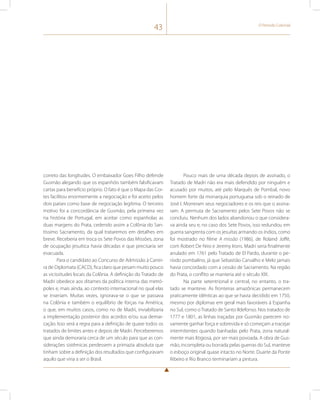 43 O Período Colonial 
correto das longitudes. O embaixador Goes Filho defende 
Gusmão alegando que os espanhóis também falsificavam 
cartas para benefício próprio. O fato é que o Mapa das Cor-tes 
facilitou enormemente a negociação e foi aceito pelos 
dois países como base de negociação legítima. O terceiro 
motivo foi a concordância de Gusmão, pela primeira vez 
na história de Portugal, em aceitar como espanholas as 
duas margens do Prata, cedendo assim a Colônia do San-tíssimo 
Sacramento, da qual trataremos em detalhes em 
breve. Receberia em troca os Sete Povos das Missões, zona 
de ocupação jesuítica havia décadas e que precisaria ser 
evacuada. 
Para o candidato ao Concurso de Admissão à Carrei-ra 
de Diplomata (CACD), fica claro que pesam muito pouco 
as vicissitudes locais da Colônia. A definição do Tratado de 
Madri obedece aos ditames da política interna das metró-poles 
e, mais ainda, ao contexto internacional no qual elas 
se inseriam. Muitas vezes, ignorava-se o que se passava 
na Colônia e também o equilíbrio de forças na América, 
o que, em muitos casos, como no de Madri, inviabilizaria 
a implementação posterior dos acordos e/ou sua demar-cação. 
Isso será a regra para a definição de quase todos os 
tratados de limites antes e depois de Madri. Perceberemos 
que ainda demoraria cerca de um século para que as con-siderações 
sistêmicas perdessem a primazia absoluta que 
tinham sobre a definição dos resultados que configuravam 
aquilo que viria a ser o Brasil. 
Pouco mais de uma década depois de assinado, o 
Tratado de Madri não era mais defendido por ninguém e 
acusado por muitos, até pelo Marquês de Pombal, novo 
homem forte da monarquia portuguesa sob o reinado de 
José I. Morreram seus negociadores e os reis que o assina-ram. 
A permuta de Sacramento pelos Sete Povos não se 
concluiu. Nenhum dos lados abandonou o que considera-va 
ainda seu e, no caso dos Sete Povos, isso redundou em 
guerra sangrenta com os jesuítas armando os índios, como 
foi mostrado no filme A missão (1986), de Roland Joffé, 
com Robert De Niro e Jeremy Irons. Madri seria finalmente 
anulado em 1761 pelo Tratado de El Pardo, durante o pe-ríodo 
pombalino, já que Sebastião Carvalho e Melo jamais 
havia concordado com a cessão de Sacramento. Na região 
do Prata, o conflito se manteria até o século XIX. 
Na parte setentrional e central, no entanto, o tra-tado 
se manteve. As fronteiras amazônicas permanecem 
praticamente idênticas ao que se havia decidido em 1750, 
mesmo por diplomas em geral mais favoráveis à Espanha 
no Sul, como o Tratado de Santo Ildefonso. Nos tratados de 
1777 e 1801, as linhas traçadas por Gusmão parecem no-vamente 
ganhar força e sobrevida e só começam a tracejar 
intermitentes quando banhadas pelo Prata, zona natural-mente 
mais litigiosa, por ser mais povoada. A obra de Gus-mão, 
incompleta ou borrada pelas guerras do Sul, manteve 
o esboço original quase intacto no Norte. Duarte da Ponte 
Ribeiro e Rio Branco terminariam a pintura. 
 