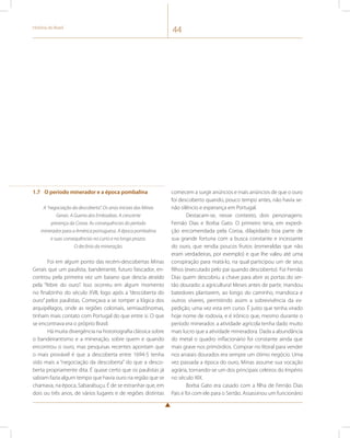 História do Brasil 44 
1.7 O período minerador e a época pombalina 
A “negociação da descoberta”. Os anos iniciais das Minas 
Gerais. A Guerra dos Emboabas. A crescente 
presença da Coroa. As consequências do período 
minerador para a América portuguesa. A época pombalina 
e suas consequências no curto e no longo prazos. 
O declínio da mineração. 
Foi em algum ponto das recém-descobertas Minas 
Gerais que um paulista, bandeirante, futuro faiscador, en-controu 
pela primeira vez um baiano que descia atraído 
pela “febre do ouro”. Isso ocorreu em algum momento 
no finalzinho do século XVII, logo após a “descoberta do 
ouro” pelos paulistas. Começava a se romper a lógica dos 
arquipélagos, onde as regiões coloniais, semiautônomas, 
tinham mais contato com Portugal do que entre si. O que 
se encontrava era o próprio Brasil. 
Há muita divergência na historiografia clássica sobre 
o bandeirantismo e a mineração, sobre quem e quando 
encontrou o ouro, mas pesquisas recentes apontam que 
o mais provável é que a descoberta entre 1694-5 tenha 
sido mais a “negociação da descoberta” do que a desco-berta 
propriamente dita. É quase certo que os paulistas já 
sabiam fazia algum tempo que havia ouro na região que se 
chamava, na época, Sabarabuçu. É de se estranhar que, em 
dois ou três anos, de vários lugares e de regiões distintas 
comecem a surgir anúncios e mais anúncios de que o ouro 
foi descoberto quando, pouco tempo antes, não havia se-não 
silêncio e esperança em Portugal. 
Destacam-se, nesse contexto, dois personagens: 
Fernão Dias e Borba Gato. O primeiro teria, em expedi-ção 
encomendada pela Coroa, dilapidado boa parte de 
sua grande fortuna com a busca constante e incessante 
do ouro, que rendia poucos frutos (esmeraldas que não 
eram verdadeiras, por exemplo) e que lhe valeu até uma 
conspiração para matá-lo, na qual participou um de seus 
filhos (executado pelo pai quando descoberto). Foi Fernão 
Dias quem descobriu a chave para abrir as portas do ser-tão 
dourado: a agricultura! Meses antes de partir, mandou 
batedores plantarem, ao longo do caminho, mandioca e 
outros víveres, permitindo assim a sobrevivência da ex-pedição, 
uma vez esta em curso. É justo que tenha virado 
hoje nome de rodovia, e é irônico que, mesmo durante o 
período minerador, a atividade agrícola tenha dado muito 
mais lucro que a atividade mineradora. Dada a abundância 
do metal o quadro inflacionário foi constante ainda que 
mais grave nos primórdios. Comprar no litoral para vender 
nos arraiais dourados era sempre um ótimo negócio. Uma 
vez passada a época do ouro, Minas assume sua vocação 
agrária, tornando-se um dos principais celeiros do Império 
no século XIX. 
Borba Gato era casado com a filha de Fernão Dias 
Pais e foi com ele para o Sertão. Assassinou um funcionário 
 