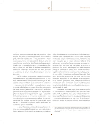 45 O Período Colonial 
da Coroa, emissário real e teve que viver no sertão, como 
fugitivo em meio aos nativos por vários anos. Conhecia 
profundamente aqueles vales e serras, e se tornou a maior 
esperança da Coroa para a descoberta do ouro. Uma vez 
descoberto o ouro, Borba Gato foi perdoado pelas auto-ridades 
reais e cumulado de cargos e de vantagens. Mor-reu 
rico, mas não sem antes se envolver na Guerra dos 
Emboabas. Em breve o encontro dos dois Brasis, de norte 
a sul, deixaria de ser um tranquilo córrego para tornar-se 
pororoca. 
De certo modo, ao prenunciar o afluxo de gente que 
inevitavelmente se seguiria à descoberta do ouro, os pau-listas 
adiaram tanto quanto possível a anunciação da des-coberta. 
Sendo inevitável – ouro escondido de nada serve 
– o anúncio, este foi muito bem negociado com a coroa. 
O perdão a Borba Gato, os cargos oferecidos aos notáveis 
de São Vicente, as garantias da Coroa de que os sertanistas 
permaneceriam no controle da região são alguns exem-plos 
que dão conta da negociação em jogo. A Coroa não 
tinha como ter acesso ao ouro sem os bandeirantes, e esse 
controle privado sobre as zonas mineradoras permanece-ria 
na mão dos paulistas por mais de uma década. Nesta 
década a Coroa arrecadou muito pouco, quase nada do 
quinto real que lhe era devido. 
A fotografia dos anos iniciais da zona aurífera era té-trica. 
Sem a presença da Coroa e ante o caos e a desordem 
provocados pelo afluxo constante de pessoas, os paulistas 
tudo controlavam e em tudo mandavam. Grassava a crimi-nalidade 
como consequência ou não da fome, inevitável 
em face dos preços extorsivos dos víveres, no mínimo dez 
vezes mais altos que os preços cobrados no litoral. Uma 
galinha, um saco de farinha de mandioca, uma vaca tor-naram- 
se bens preciosos, que precisavam ser vigiados e 
guardados por escolta armada para não serem tomados 
por algum faminto mais forte ou mais ousado. Havia mo-nopólios 
de fornecimento de carne, por exemplo, outorga-do 
nos moldes mercantis aos paulistas, e houve, por duas 
vezes, epidemias generalizadas de fome, que duraram 
meses em decorrência da precariedade do abastecimen-to. 
Os homens, garimpeiros livres, senhores e escravos se 
amontoavam como animais em arraiais insalubres que se 
tornariam o embrião da primeira civilização eminentemen-te 
urbanizada do Brasil. 
Duas causas estruturais explicam a crescente tensão 
na zona mineradora entre os paulistas e os emboabas lide-rados 
por Manuel Nunes Viana. Uma delas é simplesmen-te 
demográfica. Os estrangeiros, ou seja, os não paulistas 
– chamados pejorativamente por estes, de emboabas6, 
em pouco tempo, já eram em número muito maior que 
6 Nome de significado controverso. Era provavelmente a alcunha indígena de 
um pássaro amarelo, de penugens escuras nas patas, talvez em referência ao 
hábito inusitado dos recém-chegados de usarem calçados, incomum entre 
os paulistas. 
 