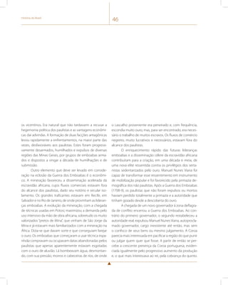 História do Brasil 46 
os vicentinos. Era natural que não tardassem a recusar a 
hegemonia política dos paulistas e as vantagens econômi-cas 
daí advindas. A formação de duas facções antagônicas 
levou rapidamente a enfrentamentos, na maior parte das 
vezes, desfavoráveis aos paulistas. Estes foram progressi-vamente 
desarmados, humilhados e expulsos de diversas 
regiões das Minas Gerais, por grupos de emboabas arma-dos 
e dispostos a vingar a década de humilhações e de 
submissão. 
Outro elemento que deve ser levado em conside-ração 
na eclosão da Guerra dos Emboabas é o econômi-co. 
A mineração favoreceu a disseminação acelerada da 
escravidão africana, cujos fluxos comerciais estavam fora 
do alcance dos paulistas, dado seu notório e secular iso-lamento. 
Os grandes traficantes estavam em Recife, em 
Salvador e no Rio de Janeiro, de onde provinham as lideran-ças 
emboabas. A evolução da mineração, com a chegada 
de técnicas usadas em Potosí, maximizou a demanda pelo 
uso intensivo da mão de obra africana, sobretudo os muito 
valorizados “pretos de Mina”, que vinham de São Jorge da 
Mina e já estavam mais familiarizados com a mineração na 
África. Dizia-se que davam sorte e que conseguiam farejar 
o ouro. Os emboabas que começaram a usar técnica espa-nhola 
compravam ou ocupavam datas abandonadas pelos 
paulistas que apenas aparentemente estavam esgotadas 
com o ouro de aluvião. Lá bombeavam água, desmontan-do, 
com sua pressão, morros e cabeceiras de rios, de onde 
o cascalho proveniente era peneirado e, com frequência, 
escondia muito ouro, mas, para ser encontrado, era neces-sário 
o trabalho de muitos escravos. Os fluxos de comércio 
negreiro, muito lucrativos e necessários, estavam fora do 
alcance dos paulistas. 
O enriquecimento rápido das futuras lideranças 
emboabas e a disseminação célere da escravidão africana 
contribuíram para a criação, em uma década e meia, de 
uma nova elite ressentida contra os privilégios dos serta-nistas 
sedentarizados pelo ouro. Manuel Nunes Viana foi 
capaz de transformar esse ressentimento em instrumento 
de mobilização popular e foi favorecido pela primazia de-mográfica 
dos não paulistas. Após a Guerra dos Emboabas 
(1708-9), os paulistas que não foram expulsos ou mortos 
haviam perdido totalmente a primazia e a autoridade que 
tinham gozado desde a descoberta do ouro. 
A chegada de um novo governador à zona deflagra-da 
de conflito encerrou a Guerra dos Emboabas. Ao con-trário 
do primeiro governador, o segundo restabeleceu a 
autoridade real, expulsou Manuel Nunes Viana, autoprocla-mado 
governador, cargo inexistente até então, mas sem 
o confisco de seus bens ou mesmo julgamento. A Coroa 
parecia mais interessada em pacificar a região do que punir 
ou julgar quem quer que fosse. A partir de então se per-cebe 
a crescente presença da Coroa portuguesa, eviden-ciada 
igualmente pelo progressivo aumento da produção 
e, o que mais interessava ao rei, pela cobrança do quinto. 
 