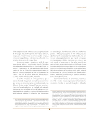 49 O Período Colonial 
em face à prosperidade britânica que vivia a prosperidade 
da Revolução Industrial incipiente. Os ingleses estavam, 
aos poucos, transformando os demais estados europeus 
em economias periféricas e o despotismo esclarecido era a 
tentativa destes reinos de escapar disso. 
No caso português, a situação era ainda de maior 
dependência, política e econômica. A obra de Pombal se 
enquadra na tentativa de diminuir essa dependência es-trutural 
e cavar espaços de mais autonomia para Portugal. 
Tratava-se, sim, de uma contradição aparente: utilizar os 
métodos ilustrados para dotar de mais racionalidade e efi-ciência 
a estrutura do Estado absolutista, fortalecendo-o. 
Os meios eram iluministas; os fins, mercantis. 
Na análise cuidadosa de Falcon, percebe-se que a 
retórica ilustrada do período pombalino deixa entrever 
que se trata de coisa estrangeira. Admirada, aplicada, mas 
diferente do que seria o “português”, persiste um distan-ciamento. 
Sua aplicação deve ser mediada pela realidade 
portuguesa, uma sociedade tradicional, isolada, mercantil. 
A avaliação desse autor é que o sucesso da obra pombalina 
reside mais nas medidas socioculturais7 que nas medidas 
7 Falcon também ressalta que o maior sucesso da obra pombalina, questionada 
com sua queda, mas não revogada, foi o direcionamento crescente para a 
secularização da sociedade, que minou seriamente as bases do poder do 
clero em geral e dos jesuítas em particular. Como o clero era parte essencial 
da sociedade portuguesa, ainda mais sob D. João V, que nada fazia sem a 
religião e tinha até amantes freiras, isso significou o questionamento e a 
de racionalização econômica. Do ponto de vista técnico, 
persiste a defasagem; do ponto de vista político, segue o 
absolutismo. Os escravos do reino são libertados, mas per-manece 
a lógica populacionista que impede a imigração 
em massa para as colônias, mantendo uma estrutura que 
mais prende os homens que os liberta. Do ponto de vis-ta 
econômico, não conseguiu mais do que fortalecer uma 
burguesia já existente, sem ser capaz de criar um estamen-to 
burguês ou industrial ou financeiro, muito menos de su-perar 
a dependência da Inglaterra, como ficaria evidente 
nos episódios de 1807-10, ainda décadas adiante. Para a 
Colônia, entretanto, a racionalização significou arrocho e 
traria consequências graves. 
Para reconstruir Lisboa do terremoto que a destruiu 
em 1755 – um dos maiores registrados na história da hu-manidade 
– Pombal foi acumulando poderes delegados 
limitação da atuação clerical nos sentidos ideológico, jurídico, econômico e 
político. Novas escolas, reforma universitária, limitação do poder de censura 
e da inquisição, confisco de bens, limitação das rendas, questionamento ao 
ultramontanismo, limitação da presença no governo, reforma nas indicações 
doutrinárias e no ensino do direito, tudo isso são elementos elencados por 
Falcon como medidas modernizadoras do que se pressupunha uma visão 
atrasada e obscura. A mudança no tratamento jurídico dado aos índios, 
aos cristãos-novos e aos negros é exemplarmente influenciada pelas ideias 
ilustradas, ainda que persistam o preconceito e as atitudes discriminatórias, 
não de todo contraditórias com o pensamento iluminista eivado da ideia de 
progresso e de meritocracia baseada na razão ocidental. Ver Falcon (1993, 
pp. 487-8). 
 