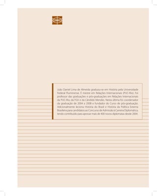 João Daniel Lima de Almeida graduou-se em História pela Universidade 
Federal Fluminense. É mestre em Relações Internacionais (PUC-Rio). Foi 
professor das graduações e pós-graduações em Relações Internacionais 
da PUC-Rio, da FGV e da Cândido Mendes. Nesta última foi coordenador 
da graduação de 2004 a 2008 e fundador do Curso de pós-graduação. 
Adicionalmente leciona História do Brasil e História da Política Externa 
Brasileira para candidatos ao Concurso de Admissão à Carreira Diplomática, 
tendo contribuído para aprovar mais de 400 novos diplomatas desde 2004. 
 