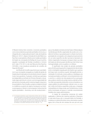 51 O Período Colonial 
O filósofo Antônio Paim entende o momento pombalino 
como transcendendo ao período pombalino stricto sensu e 
chegando até a criação, pelo príncipe D. João, da Academia 
Militar em 1810-11, depois chamada de Escola Politécnica. 
Para Paim, é perceptível a influência do modelo pombalino 
de Estado nas concepções de Rodrigo de Sousa Coutinho, 
seguidor e protegido de Pombal, conselheiro e ministro 
de D. João (1755-1811), e de José Maria da Silva Paranhos 
(1816-80), o mais duradouro presidente de conselho do 
Segundo Reinado10. 
José Murilo de Carvalho argumenta que o pombalis-mo 
e suas concepções arraigadas ao modelo de gestão do 
Estado disseminado pelo ensino de direito tiveram impacto 
muito mais grandioso. A geração coimbrã que participou 
da Independência do Brasil, do Primeiro Reinado e do pe-ríodo 
regencial tinha em comum uma homogeneidade de 
pensamento, ilustrada, porém estatista, legado inequívoco 
do pombalismo. Para Carvalho, a própria unidade territorial 
e a resiliência sui generis do regime monárquico na Améri-ca 
portuguesa se devem à transmigração institucional do 
espírito pombalino – iluminista, mas não revolucionário – 
10 A concepção taxonômica, quase evolucionista de Paim, bem ao estilo das 
obras estruturalistas comuns à época em que esse texto foi escrito, crê ainda 
em um segundo ciclo, positivista, do pensamento cientificista herdeiro do 
pombalismo no Brasil e em um terceiro ciclo, marxista, que, segundo ele, 
ainda não se havia esgotado quando escrevia, em fevereiro de 1981. Ainda 
que datada, é uma análise interessante. Ver Paim (1982, pp. 11-15). 
para as faculdades de direito de São Paulo e Olinda (depois 
transferida para Recife), organizadas de acordo com o mo-delo 
de Coimbra e que perpetuaram no Brasil uma homo-geneidade 
de concepções e de categorias de pensamento 
em um setor específico da elite nacional, os bacharéis em 
direito, magistrados. Esse grupo conseguiu impor sua visão 
de Estado aos demais grupos da elite que não tinham essa 
homogeneidade, como os padres e os militares. 
O significado mais amplo do período pombalino 
para a América portuguesa foi o esgarçamento das tensões 
entre a metrópole e aquela parte do Império que superava 
de longe tanto econômica quanto demograficamente a 
metrópole. Os estímulos sociais, políticos e ideológicos da 
ilustração pombalina confluíram concomitantemente com 
o arrocho e o arbítrio da mão pesada do fisco português 
para acelerar o declínio do antigo sistema colonial na Amé-rica. 
Não havia grandes obstáculos contra os brasileiros nos 
cargos públicos da administração colonial, como no caso 
dos criollos da América espanhola, ainda que a imigração 
metropolitana em larga escala, que Pombal tentou conter, 
tenha minimizado um pouco o controle crescentemente 
brasileiro dos cargos administrativos. 
A criação de companhias comerciais de caráter 
explorador, a reforma dos sistemas judiciário e financeiro 
(o real erário ficava sob o comando direto de Pombal), a 
mudança no sistema fiscal das minas, retornando o quinto, 
agora com a finta de cem arrobas de ouro por ano, que 
 