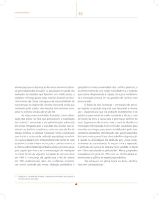História do Brasil 52 
abria espaço para a decretação da odiosa derrama (cobran-ça 
generalizada dos atrasados da população em geral), são 
exemplos de medidas que levariam, em médio prazo, a 
sedições. Em longo prazo, essas medidas levariam ao reco-nhecimento 
da Coroa portuguesa da impossibilidade de 
manutenção do regime de controle mercantil, ainda que 
motivadas pelo quadro das relações internacionais euro-peias 
na primeira década do século XIX. 
Às vezes, eram as medidas ilustradas, como a liber-tação 
dos índios no Pará, que provocavam a insatisfação 
dos colonos11; em outras, a má administração, sobretudo 
das zonas relegadas após a expulsão dos jesuítas que as-sistiram 
ao declínio econômico, como no caso da ilha de 
Marajó. Embora o período minerador tenha contribuído 
para iniciar o processo de união do arquipélago econômi-co, 
essas unidades semi-independentes do ponto de vista 
econômico ainda tinham muito pouco contato entre si, e 
a reforma administrativa pombalina seria o primeiro passo 
para aquilo que viria a ser a interiorização da metrópole 
no início do século seguinte. A criação de um vice-reino 
em 1861 e a mudança da capital para o Rio de Janeiro 
em 1863 evidenciavam, além dos problemas econômi-cos 
(maior controle das minas, obsessão pombalina) e 
11 Chegaram a conspirar em entregar a capitania aos franceses para garantir a 
manutenção da escravidão. 
geopolíticos (maior proximidade dos conflitos platinos), o 
reconhecimento de uma região mais dinâmica, o Sudeste, 
que estava ultrapassando a riqueza do açúcar nordestino. 
Já a mineração entrava em seu período de declínio mais 
pronunciado. 
O Barão de Von Eschwege – contratado do prínci-pe 
regente na geração seguinte para recuperar a minera-ção 
– diagnosticaria que era a falta de investimentos e de 
paciência para extrair de modo constante e eficaz o ouro 
do fundo da terra, a causa para a percepção declínio do 
ouro. Esgotara-se não o ouro, mas o ouro de aluvião e a 
mineração nele baseada. Esses estímulos capitalistas para 
inversões em longo prazo eram inviabilizados pelo mer-cantilismo 
predatório, intensificado pelo governo pomba-lino 
tanto mais quanto ficava claro o declínio da produção. 
A queda na arrecadação era atribuída por Lisboa exclu-sivamente 
ao contrabando. A resposta era a repressão. 
A profissão de ourives foi simplesmente abolida no Brasil 
em 1766 e radicalizada no período de D. Maria, que proibiu 
manufaturas em geral em 1785, com seu fatídico alvará, in-tensificando 
a política de repressão pombalina. 
Tais achaques, em plena época das luzes, não fica-riam 
sem consequências. 
 