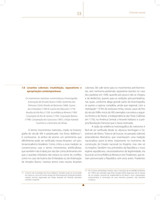 53 O Período Colonial 
1.8 Levantes coloniais: insatisfação, separatismo e 
apropriações contemporâneas 
Os movimentos nativistas: nomenclatura e historiografia. 
Aclamação de Amador Bueno (1640). Quilombo dos 
Palmares (1654). Revolta de Beckman (1684). Guerra 
dos Emboabas (1708-9). Guerra dos Mascates (1710). 
Revolta de Vila Rica (1720). Inconfidência Mineira (1789). 
Conjuração do Rio de Janeiro (1794). Conjuração Baiana 
(1798). Conspiração dos Suassunas (1801), o bispo Azeredo 
Coutinho e o Seminário de Olinda. 
O termo movimentos nativistas, criado na historio-grafia 
do século XIX e perpetuado nos livros didáticos12, 
é controverso. Já atribui de pronto um sentimento que 
dificilmente pode ser verificado nesses levantes: um pro-tonacionalismo 
brasileiro. Como crítica a essa tradição se 
convencionou usar o termo movimentos antifiscalistas, 
que também não é ideal, por não dar conta de levantes em 
que a questão tributária não estava no cerne do conflito, 
como no caso da Guerra dos Emboabas ou da Aclamação 
de Amador Bueno. Usemos termo mais neutro: levantes 
12 O termo não é privilégio dos livros didáticos. Também pode ser encontrado 
em clássicos, como em muitos artigos de História geral da civilização brasileira, 
coleção seminal organizada por Sérgio Buarque de Holanda (períodos 
colonial e imperial). 
coloniais. Ele vale tanto para os movimentos pré-iluminis-tas, 
sem nenhuma pretensão separatista (exceto no caso 
dos paulistas em 1640, quando por pouco não se chegou 
a tal desfecho), quanto para as sedições pós-pombalinas, 
nas quais, conforme alega grande parte da historiografia, 
se queria a ruptura completa, ainda que regional, com a 
metrópole13. O fim do exclusivo tinha, nesses casos de fins 
do século XVIII e início do XIX, exemplos concretos a seguir: 
na América do Norte, a Independência das Treze Colônias 
em 1776); na América Central, o levante haitiano e a pró-pria 
Revolução Francesa que o havia motivado. 
A razão da resiliência historiográfica do nativismo é 
fácil de ser verificada desde os clássicos Varnhagen e Ca-pistrano 
de Abreu. Trata-se de buscar, no passado colonial, 
antecedentes libertários que inventassem uma tradição 
nacionalista avant la lettre, importante no momento de 
construção do Estado nacional no Império, mas não só 
no Império. Também nos primórdios da República o novo 
regime republicano, necessitadíssimo de legitimidade, iria 
buscá-la na Inconfidência Mineira e em Tiradentes, que te-riam 
prenunciado a República cem anos antes. Tiradentes 
13 Em O manto de Penélope: história, mito e memória da Inconfidência Mineira 
de 1788-9, por exemplo, João Pinto Furtado (2002) alega que não se tratava 
de um projeto nacional de independência do Brasil e que a apropriação 
revolucionária é construção de uma memória posterior, não presente 
na época. 
 