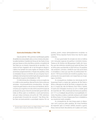 57 O Período Colonial 
Guerra dos Emboabas (1708-1709) 
Data de abril de 1700 a primeira manifestação paulista 
de pedido de exclusividade sobre as terras mineiras descober-tas 
pelas bandeiras. O pedido da Câmara de São Paulo à Coroa 
para que doasse as terras das Minas somente a moradores de 
São Paulo era, no entanto, impossível de ser atendido. O au-mento 
do fluxo migratório não só de Portugal em direção à 
Colônia mas também de outras regiões em direção às Gerais 
aumentava progressivamente a irritação dos paulistas contra 
os emboabas intrusos no território de sua conquista. Essa in-satisfação 
está na base da transformação dos pequenos episó-dios 
policiais na guerra civil eclodida em 1708. 
O chefe da luta dos emboabas contra as exigências 
e a violência dos paulistas, Manuel Nunes Viana, praticava 
atividade – era provavelmente contrabandista – de nego-ciação 
de gado baiano e de escravos do Nordeste, desne-cessários 
aos engenhos em decorrência da diminuição da 
produção de açúcar. Viana foi proclamado governador de 
todas as Minas após os incidentes e assim permaneceu 
até que Lisboa nomeasse, em junho de 1709, substituto 
ao governador Fernando de Lancastre14. Nas Minas, Bor-ba 
Gato era teoricamente a autoridade máxima. Por ser 
14 Este que estava no Rio de Janeiro e ao chegar às Minas tomou o partido 
paulista e nada conseguiu dos emboabas. Acabou fugindo. 
paulista, porém, estava demasiadamente envolvido na 
querela. Tentou expulsar Nunes Viana mas não foi capaz 
e desistiu. 
O novo governador foi enviado do reino à Colônia 
com instruções especiais de pacificar o território mineiro. 
Tratava-se de Antônio de Albuquerque Coelho de Carva-lho, 
que não enfrentou resistência por parte de Viana. Este 
se retirou para suas fazendas no São Francisco. Os paulistas 
não aceitaram, contudo, o desfecho que não punia Viana 
e consolidava o status quo que lhes era desfavorável. Ain-da 
em 1709 houve tentativa de resistência paulista, mas a 
presença do novo governador com tropas leais ao rei apa-zigou 
o território. 
As consequências imediatas da intervenção de Al-buquerque 
foram a criação das capitanias de São Paulo e 
Minas, a elevação da vila de São Paulo à categoria de cida-de 
e a criação das vilas de Mariana, Ouro Preto e Sabará. 
A Guerra dos Emboabas encerrou-se com o indulto geral 
de novembro de 1709, a restituição das lavras aos paulistas 
em 1711 e a instalação das primeiras municipalidades mi-neiras. 
Na prática, acabou o período anárquico pré-estatal 
de Minas Gerais. A Coroa chegara para ficar e estabeleceu 
seu mando de modo completo. 
As consequências de mais longo prazo se relacio-nam 
com a procura, pelos paulistas, de novas fronteiras 
de expansão após os reveses sofridos durante a guerra. 
Novas reservas foram descobertas em Cuiabá e em Goiás, 
 