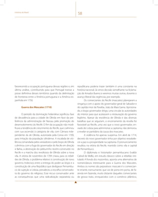 História do Brasil 58 
favorecendo a ocupação portuguesa dessas regiões e, em 
última análise, contribuindo para que Portugal tivesse a 
posse definitiva desses territórios quando da delimitação 
de fronteiras entre a América portuguesa e a América es-panhola 
em 1750. 
Guerra dos Mascates (1710) 
O período da dominação holandesa significou fase 
de decadência para a cidade de Olinda em face da pre-ferência 
da administração de Nassau pela promoção do 
desenvolvimento do Recife. O fim da ocupação não modi-ficara 
a tendência de crescimento do Recife, que culminou 
com sua ascensão à categoria de vila, com Câmara inde-pendente 
da de Olinda, autorizada pela Coroa em 1709, 
para irritação da população olindense. A escalada de vio-lência 
comandada pelos vereadores e pelo bispo de Olinda 
culminou com a fuga do governador do Recife em direção 
à Bahia, a destruição do pelourinho recém-construído no 
Recife e a marcha dos revoltosos de Olinda sobre a nova 
vila. A vitória de novembro de 1709 criava, para os rebel-des 
de Olinda, o problema relativo à constituição de novo 
governo. Indecisos entre a entrega do poder ao bispo e a 
constituição de uma República que desligasse Pernambu-co 
da sujeição a Lisboa, prevaleceu a escolha conservado-ra 
do governo do religioso. Esse recuo conservador ante 
as consequências que uma radicalização separatista ou 
republicana poderia trazer também é uma constante na 
história nacional. Já vimos decisão semelhante na Aclama-ção 
de Amador Bueno e veremos muitas outras, durante o 
avanço liberal das regências, por exemplo. 
Os comerciantes do Recife (mascates) planejaram a 
vingança com o apoio do governador-geral de Salvador e 
do capitão-mor da Paraíba, João da Maia Gama. Aprisiona-do, 
o bispo governador dirigiu uma circular às autoridades 
do interior para que acatassem a restauração do governo 
legítimo. Apesar da resistência de Olinda e das diversas 
batalhas que se seguiram, o encerramento da revolta foi 
favorável ao Recife, uma vez que o novo governador, en-viado 
de Lisboa para administrar a capitania, não demorou 
a revelar-se partidário da causa dos mascates. 
A violência foi apenas suspensa. Em abril de 1714, 
decreto do novo governador tinha por objetivo restabele-cer 
a paz e a prosperidade na capitania. O pronunciamento 
resultou na vitória do Recife, mantido como vila e capital 
de Pernambuco. 
O diplomata e historiador pernambucano Evaldo 
Cabral de Mello, em estudo clássico sobre a rebelião inti-tulado 
A fronda dos mazombos, aponta uma alternativa de 
nomenclatura interessante para a Guerra dos Mascates. 
Ambos os nomes são pejorativos: mascate é o comercian-te 
errante, transumante, que vai de porta em porta, de fa-zenda 
em fazenda, muito distante daqueles comerciantes 
de grosso trato, enriquecidos com o comércio atlântico, 
 