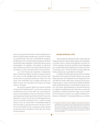 59 O Período Colonial 
que eram os grandes de Recife. Era alcunha depreciativa e 
passou à história porque aqueles que a contaram no Impé-rio 
se identificavam mais com os latifundiários “brasileiros” 
de Olinda que com os comerciantes portugueses de Recife 
beneficiados pela metrópole e favorecidos pelo exclusivo 
metropolitano. Os brasileiros nacionalistas do dezenove 
eram herdeiros dos senhores de engenho pernambucanos 
do dezoito e os viam como precursores na luta “nativista”. 
Já o nome fronda dos mazombos é depreciativo 
para os senhores de Olinda. Fronda foi o levante aristocrá-tico 
contra Luís XIV, debelado pela Coroa francesa meio 
século antes da guerra pernambucana. Trata-se de uma 
ironia. Esses “mazombos”, que se julgam aristocratas, de-safiam 
a Coroa, mas não passam de mestiços, de sangue 
impuro e misturado. 
Na primeira questão objetiva de História do Brasil 
no Teste de Pré-Seleção de 2011, um dos itens asseverava 
corretamente que era muito difícil aos comerciantes ter 
acesso a cargos públicos, sinecuras e benesses na Améri-ca 
portuguesa ao longo do período colonial. A Guerra dos 
Mascates é a prova viva de que essa dificuldade perma-necia 
e encontrava resistência entre os “nobres da terra” 
ainda no início do século XVIII. A mentalidade feudal de 
que são nobres os que possuem terra e de que o comér-cio 
é uma atividade menor e vergonhosa ainda subsistia 
na alma dos colonos brasileiros mesmo após três séculos 
de mercantilismo. 
Revolta de Vila Rica (1720) 
História geral da civilização brasileira, organizado por 
Sérgio Buarque de Holanda, dedica apenas dois parágrafos 
às revoltas contra o sistema fiscal aplicado nas Gerais em 
1720. As agitações do distrito de Vila Rica foram debeladas 
por contrarrevolta desencadeada pelo Conde de Assumar 
e encerradas com a morte do líder da revolta, Filipe dos 
Santos, impondo-se a autoridade da metrópole15. 
O capítulo de História geral que descreve o incidente 
não atribui a ele o caráter de revolta nativista, uma vez que 
todas as pessoas nele implicadas eram portuguesas, inclu-sive 
Filipe dos Santos. Além disso, contesta a tese de que a 
revolta tivesse o mesmo sentido da Inconfidência Mineira, 
tendo significado histórico e social diferente, apesar de te-rem 
sido ambas desencadeadas por descontentamentos 
em relação às medidas fiscais de Lisboa. Para os autores do 
compêndio, a Revolta de Vila Rica “surgiu numa socieda-de 
em formação e consistiu num conflito primário de in-teresses 
contrariados”. A Conjuração Mineira, ao contrário, 
15 A execução de Filipe dos Santos é objeto de controvérsia. Teria sido ele 
esquartejado antes ou depois de morto? Não é algo que faça muita diferença 
para nós, mas certamente fez para ele. O objetivo da Coroa, é claro, era usar 
sua execução exemplar como modelo para aqueles que cogitassem se 
levantar contra a autoridade real. Nesse sentido, é a culminância sangrenta 
do processo de hegemonia metropolitana que se estabelecera com o fim da 
Guerra dos Emboabas. 
 