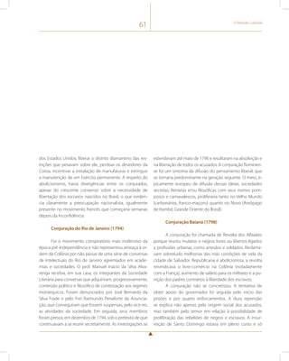 61 O Período Colonial 
dos Estados Unidos, liberar o distrito diamantino das res-trições 
que pesavam sobre ele, perdoar os devedores da 
Coroa, incentivar a instalação de manufaturas e extinguir 
a manutenção de um Exército permanente. A respeito do 
abolicionismo, havia divergências entre os conjurados, 
apesar do crescente consenso sobre a necessidade de 
libertação dos escravos nascidos no Brasil, o que eviden-cia 
claramente a preocupação nacionalista, igualmente 
presente no movimento francês que começaria semanas 
depois da Inconfidência. 
Conjuração do Rio de Janeiro (1794) 
Foi o movimento conspiratório mais inofensivo da 
época pré-Independência e não representou ameaça à or-dem 
da Colônia por não passar de uma série de conversas 
de intelectuais do Rio de Janeiro agremiados em acade-mias 
e sociedades. O prof. Manuel Inácio da Silva Alva-renga 
recebia, em sua casa, os integrantes da Sociedade 
Literária para conversas que adquiriram, progressivamente, 
conteúdo político e filosófico de contestação aos regimes 
monárquicos. Foram denunciados por José Bernardo da 
Silva Frade e pelo Frei Raimundo Penaforte da Anuncia-ção, 
que conseguiram que fossem suspensas, pelo vice-rei, 
as atividades da sociedade. Em seguida, seus membros 
foram presos, em dezembro de 1794, sob o pretexto de que 
continuavam a se reunir secretamente. As investigações se 
estenderam até maio de 1796 e resultaram na absolvição e 
na liberação de todos os acusados. A conjuração fluminen-se 
foi um sintoma da difusão do pensamento liberal, que 
se tornaria predominante na geração seguinte. O meio, ti-picamente 
europeu de difusão dessas ideias, sociedades 
secretas, literárias e/ou filosóficas com seus nomes pom-posos 
e carnavalescos, proliferaria tanto no Velho Mundo 
(carbonários, franco-maçons) quanto no Novo (Areópago 
de Itambé, Grande Oriente do Brasil). 
Conjuração Baiana (1798) 
A conjuração foi chamada de Revolta dos Alfaiates 
porque reuniu mulatos e negros livres ou libertos ligados 
a profissões urbanas, como artesãos e soldados. Reclama-vam 
sobretudo melhorias das más condições de vida da 
cidade de Salvador. Republicana e abolicionista, a revolta 
reivindicava o livre-comércio na Colônia (notadamente 
com a França), aumento de salário para os militares e a pu-nição 
dos padres contrários à liberdade dos escravos. 
A conjuração não se concretizou. A tentativa de 
obter apoio do governador foi seguida pelo início das 
prisões e por quatro enforcamentos. A dura repressão 
se explica não apenas pela origem social dos acusados, 
mas também pelo temor em relação à possibilidade de 
proliferação das rebeliões de negros e escravos. A insur-reição 
de Santo Domingo estava em pleno curso e só 
 