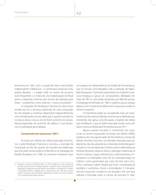 História do Brasil 62 
terminaria em 1801, com a criação do Haiti como Estado 
independente. A Bahia era – e continuaria sendo por mais 
quatro décadas – a região onde os motins de escravos 
eram frequentes e o medo de uma haitianização do Brasil 
gerou a repressão violenta, que serviria de exemplo para 
evitar – inutilmente, como veremos – novas insurreições17. 
A inspiração da Revolução Francesa era clara nessa 
revolta que foi a primeira expressão de uma conjuração 
de raiz popular a combinar claramente independentismo 
com reivindicações sociais, dado que o quadro econômico 
na época dessa conjura era de forte aumento de preços, 
desacompanhado de aumento de salários, o que favore-ceu 
a insatisfação generalizada. 
Conspiração dos Suassunas (1801) 
Ocorrida em Olinda, foi influenciada pelo Iluminis-mo 
e pela Revolução Francesa e consistiu, a exemplo da 
Conjuração do Rio de Janeiro, em reunião de intelectuais 
que discutiam temas políticos e filosóficos no Areópago de 
Itambé (fundado em 1798). As conversas evoluíram para 
17 Pesquisas recentes de Patrícia Valim na USP modificam a visão tradicional 
de que esta teria sido um levante popular e sugerem que um grupo de oito 
fazendeiros poderosos da elite baiana estimularam o movimento e vinham 
conspirando desde a chegada de um navio Frances em 1796 que circulou 
boatos de planos de uma invasão napoleônica à Bahia. Por suas conexões 
com o poder teriam ficado impunes. 
um projeto de independência do Estado de Pernambuco, 
que se tornaria uma República sob a proteção de Napo-leão 
Bonaparte. O primeiro proprietário do Engenho Suas-suna 
integrava o grupo de conspiradores, delatados em 
maio de 1801 e, mais tarde, absolvidos por falta de provas. 
O areópago foi fechado em 1802 e reaberto pouco tempo 
depois com o nome de Academia dos Suassunas e sede no 
mesmo engenho. 
O movimento pode ser considerado mais um sinto-ma 
da crise do sistema colonial, uma vez que a repressão aos 
envolvidos não gerou uma dissuasão a respeito das ideias 
que ventilavam, o que se pôde notar pelo modo como vol-taram 
à tona na Revolução Pernambucana de 1817. 
Alguns autores vinculam o movimento dos Suas-sunas 
ao recém-inaugurado Seminário de Olinda (1800), 
exigência do novo governador de Pernambuco e bispo de 
Olinda, Azeredo Coutinho, um brasileiro abastado que, tar-diamente, 
decidiu abandonar as fazendas da família para ir 
estudar na Universidade de Coimbra recém-reformada por 
Pombal. Ilustrado, adquiriu fama e prestígio intelectual na 
Corte e exerceu cargos eclesiásticos e administrativos im-portantes 
na metrópole, antes de ser nomeado bispo na 
Colônia. Como governador por cerca de dois anos, Cou-tinho 
conseguiu cobrar dívidas que eram consideradas já 
perdidas e aumentou muito a arrecadação. A Conspira-ção 
dos Suassunas complicou sua situação e fez com que 
voltasse a Portugal, onde, a convite do príncipe D. João, 
 