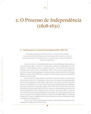 65 
2. O Processo de Independência 
(1808-1831) 
2.1 O período joanino e o processo de emancipação brasileiro (1808-1831) 
Historiografia da Independência do Brasil. Diferenças em relação à América espanhola. 
Interiorização da metrópole. Medidas iniciais da transmigração. Reformas joaninas. As raízes da 
Revolução Pernambucana. A Revolução do Porto e os liberais brasileiros. O papel de José Bonifácio. 
As guerras de Independência. 
Como nunca antes na historiografia deste país, há uma proliferação relativamente re-cente 
de estudos sobre o século XIX. Considerando o período da independência, de 1995 
até 2002 – Jurandir Malerba se deu o trabalho de contar –, foram 46 obras que retomaram 
o interesse que o tema suscitou nas décadas de 1960 e 1970, quando se institucionalizavam 
no Brasil os cursos de pós-graduação em história (excluída a Revista do IHGB, com 99 artigos, 
Malerba inventariou 201 publicações, mais do que a soma de tudo o que já se havia publicado 
desde o Grito do Ipiranga). 
No mesmo livro, o sempre didático José Murilo de Carvalho, divide os autores desses 
títulos sobre o século XIX em três gerações. A primeira, sem formação universitária especializa-da 
(José Honório Rodrigues, Pedro Calmon, Hélio Viana), vinha desde o início do século XX; a 
segunda, na qual ele mesmo se inclui, é fruto do processo de especialização e de consolidação 
do sistema universitário no país (Ilmar Mattos, Maria Odila Leite Dias, Emília Viotti da Costa, 
Maria Yedda Linhares, Carlos Guilherme Mota); e a terceira é a responsável por este boom mais 
recente de publicações sobre o Império, que não fez senão crescer desde 2002, em parte por 
causa dos duzentos anos da transmigração, comemorados com muitos lançamentos. Desta-cam- 
se as recentíssimas compilações de Keila Grinberg e Ricardo Salles (2009) e de Lilia Moritz 
Schwarcz (2011), que o candidato ao Concurso de Admissão à Carreira de Diplomata (CACD) 
mais dedicado não deveria evitar. 
O senso comum sobre o período joanino repete um tipo de ênfase que favorece a ridi-cularização. 
Nas palavras de Iara Schiavinatto: 
 