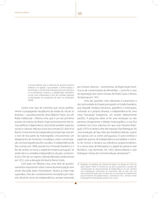 História do Brasil 66 
é ocioso lembrar que a memória do governo joanino 
enfatiza o rei glutão e acovardado, a rainha fogosa e 
interesseira, a rainha-mãe enlouquecida que executou 
os inconfidentes mineiros, a atabalhoada transferên-cia 
da Corte. Prepondera o tom de comédia, repetido 
na filmografia, em programas de tevê, no anedotário 
(2009). 
Contra esse tipo de memória que servia perfeita-mente 
à propaganda republicana da virada do século se 
levantou – quixotescamente, diria Gilberto Freyre, seu afi-lhado 
intelectual – Oliveira Lima, que é um dos primeiros 
autores da história do Brasil a fugir exclusivamente dos te-mas 
políticos e diplomáticos, discutindo também aspectos 
sociais e culturais. Não por acaso seus estudos (D. João VI no 
Brasil e O movimento da independência) ainda hoje marcam 
o tom de boa parte da historiografia. Lima promove um 
alargamento do horizonte cronológico sobre a emancipa-ção 
na historiografia que lhe sucedeu. A independência de 
fato começa em 1808, quando há a “inversão brasileira”, e o 
Rio de Janeiro se torna a capital do Império português. Se 
ainda não é a completa independência do país, certamen-te 
já é o fim de um regime colonial, efetivado juridicamente 
em 1815, com a elevação do Brasil a Reino Unido. 
Com base em Oliveira Lima, uma série de questio-namentos 
importantes sobre o tema da emancipação vem 
sendo discutida pelos historiadores. Muitos já estão hoje 
superados, mas são constantemente revisitados por trata-rem 
afinal do tema da independência, sempre retomado 
por motivos diversos – sentimentais, de legitimação histó-rica 
ou de comemoração de efemérides –, como foi o caso 
da repatriação dos restos mortais de Pedro I para o Museu 
do Ipiranga em 1972. 
Uma das questões mais relevantes é justamente a 
da continuidade do Estado português no Estado brasileiro, 
que daquele herdaria estruturas, aparelhos e instituições, 
incluindo aí a própria dinastia; a independência foi uma 
mera “transação” bragantina, um acordo relativamente 
pacífico. A pergunta sobre se foi uma revolução ou não 
permeou longamente o debate historiográfico, e isso fica 
evidente nos cinco volumes em que José Honório Rodri-gues 
(1975) se dedica a lhe dar resposta. Para Rodrigues, foi 
uma revolução de fato, feita por brasileiros liberais a partir 
da ruptura com as cortes portuguesas. O autor enfatiza o 
papel das guerras de Independência (contabiliza o núme-ro 
de mortos e destaca sua relevância proporcionalmen-te 
a outras lutas de libertação) e o papel do patriarca José 
Bonifácio, cuja demissão, em 1823, desencadearia o que 
Rodrigues chama de “contrarrevolução absolutista”18. 
18 Rodrigues era professor do Instituto Rio Branco na década de 1970, em 
pleno regime militar. O contexto de sua obra é justamente o rescaldo das 
comemorações do sesquicentenário da independência, em que convinha 
uma interpretação nacionalista do movimento. Não se quer com isso 
necessariamente sugerir que se tratava de um historiador do establishment, 
já que o Estado é, em qualquer época – autoritária ou não –, sempre o maior 
empregador de historiadores, quando não o único. 
 
