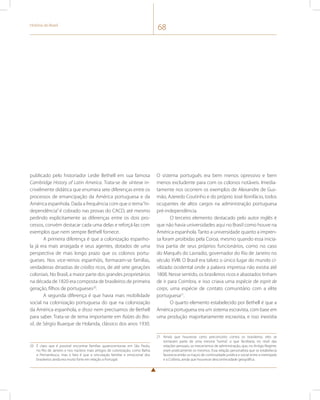História do Brasil 68 
publicado pelo historiador Leslie Bethell em sua famosa 
Cambridge History of Latin America. Trata-se de síntese in-crivelmente 
didática que enumera sete diferenças entre os 
processos de emancipação da América portuguesa e da 
América espanhola. Dada a frequência com que o tema “in-dependência” 
é cobrado nas provas do CACD, até mesmo 
pedindo explicitamente as diferenças entre os dois pro-cessos, 
convém destacar cada uma delas e reforçá-las com 
exemplos que nem sempre Bethell fornece. 
A primeira diferença é que a colonização espanho-la 
já era mais arraigada e seus agentes, dotados de uma 
perspectiva de mais longo prazo que os colonos portu-gueses. 
Nos vice-reinos espanhóis, formaram-se famílias, 
verdadeiras dinastias de criollos ricos, de até sete gerações 
coloniais. No Brasil, a maior parte dos grandes proprietários 
na década de 1820 era composta de brasileiros de primeira 
geração, filhos de portugueses20. 
A segunda diferença é que havia mais mobilidade 
social na colonização portuguesa do que na colonização 
da América espanhola, e disso nem precisamos de Bethell 
para saber. Trata-se de tema importante em Raízes do Bra-sil, 
de Sérgio Buarque de Holanda, clássico dos anos 1930. 
20 É claro que é possível encontrar famílias quatrocentonas em São Paulo, 
no Rio de Janeiro e nos núcleos mais antigos de colonização, como Bahia 
e Pernambuco, mas o fato é que a vinculação familiar e emocional dos 
brasileiros ainda era muito forte em relação a Portugal. 
O sistema português era bem menos opressivo e bem 
menos excludente para com os colonos notáveis. Imedia-tamente 
nos ocorrem os exemplos de Alexandre de Gus-mão, 
Azeredo Coutinho e do próprio José Bonifácio, todos 
ocupantes de altos cargos na administração portuguesa 
pré-independência. 
O terceiro elemento destacado pelo autor inglês é 
que não havia universidades aqui no Brasil como houve na 
América espanhola. Tanto a universidade quanto a impren-sa 
foram proibidas pela Coroa, mesmo quando essa inicia-tiva 
partia de seus próprios funcionários, como no caso 
do Marquês do Lavradio, governador do Rio de Janeiro no 
século XVIII. O Brasil era talvez o único lugar do mundo ci-vilizado 
ocidental onde a palavra impressa não existia até 
1808. Nesse sentido, os brasileiros ricos e abastados tinham 
de ir para Coimbra, e isso criava uma espécie de esprit de 
corps, uma espécie de contato comunitário com a elite 
portuguesa21. 
O quarto elemento estabelecido por Bethell é que a 
América portuguesa era um sistema escravista, com base em 
uma produção majoritariamente escravista, e isso inexistia 
21 Ainda que houvesse certo preconceito contra os brasileiros, eles se 
tornavam parte de uma mesma “turma”, o que facilitaria, no nível das 
relações pessoais, os mecanismos de administração, que, no Antigo Regime, 
eram praticamente os mesmos. Essa relação personalista que se estabelecia 
favorecia então os traços de continuidade jurídica e social entre a metrópole 
e a Colônia, ainda que houvesse descontinuidade geográfica. 
 