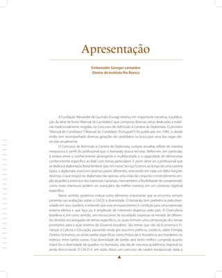 Apresentação 
Embaixador Georges Lamazière 
Diretor do Instituto Rio Branco 
A Fundação Alexandre de Gusmão (Funag) retoma, em importante iniciativa, a publica-ção 
da série de livros “Manual do Candidato”, que comporta diversas obras dedicadas a maté-rias 
tradicionalmente exigidas no Concurso de Admissão à Carreira de Diplomata. O primeiro 
“Manual do Candidato” (“Manual do Candidato: Português”) foi publicado em 1995, e desde 
então tem acompanhado diversas gerações de candidatos na busca por uma das vagas ofe-recidas 
anualmente. 
O Concurso de Admissão à Carreira de Diplomata, cumpre ressaltar, reflete de maneira 
inequívoca o perfil do profissional que o Itamaraty busca recrutar. Refiro-me, em particular, 
à síntese entre o conhecimento abrangente e multifacetado e a capacidade de demonstrar 
conhecimento específico ao lidar com temas particulares. E assim deve ser o profissional que 
se dedica à diplomacia. Basta lembrar que, em nosso Serviço Exterior, ao longo de uma carreira 
típica, o diplomata viverá em diversos países diferentes, exercendo em cada um deles funções 
distintas, o que exigirá do diplomata não apenas uma visão de conjunto e entendimento am-plo 
da política externa e dos interesses nacionais, mas também a flexibilidade de compreender 
como esses interesses podem ser avançados da melhor maneira em um contexto regional 
específico. 
Nesse sentido, podemos indicar outro elemento importante que se encontra sempre 
presente nas avaliações sobre o CACD: a diversidade. O Itamaraty tem preferência pela diver-sidade 
em seus quadros, e entende que esse enriquecimento é condição para uma expressão 
externa efetiva e que faça jus à amplitude de interesses dispersos pelo país. A Chancelaria 
brasileira é, em certo sentido, um microcosmo da sociedade, expressa na miríade de diferen-tes 
divisões encarregadas de temas específicos, os quais formam uma composição dos temas 
prioritários para a ação externa do Governo brasileiro. São temas que vão da Economia e Fi-nanças 
à Cultura e Educação, passando ainda por assuntos políticos, jurídicos, sobre Energia, 
Direitos Humanos, ou ainda tarefas específicas como Protocolo e Assistência aos brasileiros no 
exterior, entre tantas outras. Essa diversidade de tarefas será tanto melhor cumprida quanto 
maior for a diversidade de quadros no Itamaraty, seja ela de natureza acadêmica, regional ou 
ainda étnico-racial. O CACD é, em razão disso, um concurso de caráter excepcional, dada a 
 