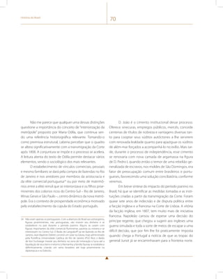 História do Brasil 70 
Não me parece que qualquer uma dessas distinções 
questione a importância do conceito de “interiorização da 
metrópole” proposto por Maria Odila, que continua sen-do 
uma referência historiográfica relevante. Tomando-o 
como premissa estrutural, caberia perceber que o quadro 
se altera significativamente com a transmigração da Corte 
após 1808. A conjuntura se impõe e o processo se acelera. 
A leitura atenta do texto de Odila permite destacar vários 
elementos, sendo o sociológico dos mais relevantes. 
O estabelecimento de vínculos comerciais, pessoais 
e mesmo familiares se dará pela compra de fazendas no Rio 
de Janeiro e nos arredores por membros da aristocracia e 
da elite comercial portuguesa24 ou por meio de matrimô-nios 
entre a elite reinol que se interiorizava e os filhos proe-minentes 
dos colonos ricos do Centro-Sul – Rio de Janeiro, 
Minas Gerais e São Paulo –, centro dinâmico da nova metró-pole. 
Era o contexto de prosperidade econômica motivado 
pelo estabelecimento da cúpula do Estado português. 
24 Não eram apenas os portugueses. Com a abertura do Brasil aos estrangeiros, 
figuras proeminentes, não portuguesas, vão investir seu dinheiro e se 
estabelecer no país durante o período joanino. Alguns se casam com 
figuras importantes da elite comercial fluminense, paulista ou mineira e se 
interiorizam no Centro-Sul. O Barão de Langsdorff vai ter fazenda no Rio de 
Janeiro; Jean-Baptiste Debret constrói um solar na Gávea, hoje administrado 
pela Pontifícia Universidade Católica do Rio de Janeiro (PUC-Rio); o Barão 
de Von Eschwege investe seu dinheiro na zona de mineração e lucra até a 
liquidação de seus bens e retorno à Alemanha; a família Taunay se estabelece 
definitivamente, criando um ramo brasileiro até hoje proeminente na 
diplomacia e no Exército. 
D. João é o cimento institucional desse processo. 
Oferece sinecuras, empregos públicos, mercês, concede 
centenas de títulos de nobreza e vantagens diversas tan-to 
para cooptar seus súditos autóctones a lhe servirem 
com renovada lealdade quanto para apaziguar os súditos 
de além-mar forçados a acompanhá-lo no exílio. Mais tar-de, 
durante o processo de independência, esse cimento 
se renovaria com nova camada de argamassa na figura 
de D. Pedro I, quando então o temor de uma rebelião ge-neralizada 
de escravos, nos moldes de São Domingos, era 
fator de preocupação comum entre brasileiros e portu-gueses, 
favorecendo uma solução conciliatória, conforme 
veremos. 
Em breve síntese do impacto do período joanino no 
Brasil, há que se identificar as medidas tomadas e as insti-tuições 
criadas a partir da transmigração da Corte. Foram 
quase sete anos de indecisão e de disputa política entre 
a facção inglesa e a francesa na Corte de Lisboa. A vitória 
da facção inglesa, em 1807, tem muito mais de iniciativa 
francesa. Napoleão cansou de esperar uma decisão do 
príncipe regente, que chegou a sugerir aos ingleses uma 
guerra simulada e toda a sorte de meios de escapar a uma 
difícil decisão, que por fim lhe foi praticamente imposta 
quando chega a Portugal a notícia de que as tropas do 
general Junot já se encaminhavam para a fronteira norte. 
 