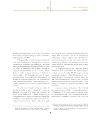 71 O Processo de Independência 
(1808-1831) 
A velha ideia de transmigração da Corte25 para o centro 
mais dinâmico do Império português, o Brasil, finalmente é 
posta em prática em 1807. 
A chegada da família real traz impacto socioeconô-mico 
profundo e levaria, no quadro político, a crescentes 
demandas por autonomia e, eventualmente, à articulação 
eficaz das ideias liberais em prol da independência. Quatro 
dias depois do desembarque em Salvador, o príncipe de-cide, 
por sugestão do liberal José da Silva Lisboa, abrir os 
portos às nações amigas, e isso basta para desfechar o 
mais formidável e definitivo golpe no modelo do exclusi-vo 
metropolitano. Reconheçamos que esse exclusivo era 
aplicado de modo bem pouco rígido, mas, em fevereiro de 
1808, acabava definitivamente, e abria-se a Colônia para o 
comércio internacional e sua vinculação com o restante do 
mundo. 
Até 1810, essa vinculação se deu nos moldes do 
liberalismo smithiano que os ingleses, eles mesmos, só 
adotariam no governo de Sir Robert Peel em meados do 
século XIX. No entanto, com a chegada ao Brasil de Lord 
Strangford, a pressão inglesa se faz sentir, e o modelo libe-ral 
adotado com a abertura dos portos torna-se um mo-delo 
de favorecimento aos ingleses. A cláusula de nação 
25 Oliveira Lima gasta dezenas de páginas fazendo o balanço das sugestões 
prévias de transmigração da Corte, da qual a mais famosa é da década 
anterior, de D. Rodrigo de Sousa Coutinho, ministro da rainha D. Maria. 
mais favorecida vinha acompanhada de uma série de pri-vilégios. 
Além da baixíssima tarifa de 15% para produtos 
ingleses, havia vantagens políticas, como o direito à extra-territorialidade 
judicial – um “juiz conservador” dos ingle-ses, 
eleito pelos próprios e nomeado pelo príncipe –, que 
tornava os ingleses livres da jurisdição legal portuguesa no 
território da Colônia. 
Ao longo desse período, já fica clara certa vocação 
industrialista que se tornará forte nas legislaturas parla-mentares 
nos anos de 1820 e 1830. Tal vocação havia sido 
prejudicada quando, em 1785, D. Maria proíbe as manu-faturas 
na Colônia. Pouco mais de vinte anos depois, seu 
filho, como príncipe regente e residente, passa a incentivar 
abertamente as manufaturas, tornando o próprio Estado 
português transmigrado um grande investidor no setor 
secundário26. 
Assim, a revogação do alvará de 1785, somada à 
abertura dos portos, em 1808, e os tratados desiguais com 
a Inglaterra, em 1810, formam a tríade de medidas iniciais 
do período joanino que, juntas, reconfigurariam a situa-ção 
econômica da América portuguesa. Há, é claro, um 
26 Dentre as manufaturas estabelecidas por D. João, destacam-se a Fábrica de 
Pólvora, a Casa da Moeda, a própria Imprensa Régia e as medidas de pesquisa, 
comandadas pelo Barão de von Eschwege na região de Minas Gerais, que 
levariam ao estabelecimento de manufaturas e ao desenvolvimento da 
mineração de metais não preciosos. 
 