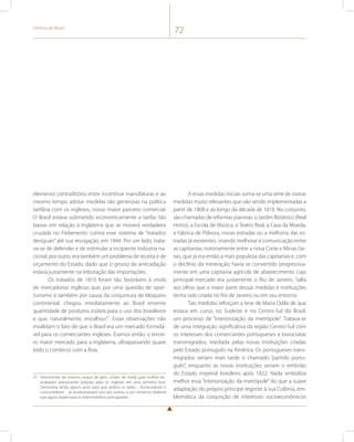História do Brasil 72 
elemento contraditório entre incentivar manufaturas e ao 
mesmo tempo adotar medidas tão generosas na política 
tarifária com os ingleses, nosso maior parceiro comercial. 
O Brasil estava submetido economicamente a tarifas tão 
baixas em relação à Inglaterra que se moverá verdadeira 
cruzada no Parlamento contra esse sistema de “tratados 
desiguais” até sua revogação, em 1844. Por um lado, trata-va- 
se de defender e de estimular a incipiente indústria na-cional; 
por outro, era também um problema de receita e de 
orçamento do Estado, dado que o grosso da arrecadação 
estava justamente na tributação das importações. 
Os tratados de 1810 foram tão favoráveis à vinda 
de mercadorias inglesas que, por uma questão de opor-tunismo 
e também por causa da conjuntura de bloqueio 
continental, chegou imediatamente ao Brasil enorme 
quantidade de produtos inúteis para o uso dos brasileiros 
e que, naturalmente, encalhou27. Essas observações não 
invalidam o fato de que o Brasil era um mercado formidá-vel 
para os comerciantes ingleses. Éramos então o tercei-ro 
maior mercado para a Inglaterra, ultrapassando quase 
todo o comércio com a Ásia. 
27 Vestimentas de inverno, esquis de gelo, corsets de metal para mulher etc. 
acabaram provocando prejuízo para os ingleses em uma primeira leva. 
Demoraria ainda alguns anos para que ambos os lados – fornecedores e 
consumidores – se acostumassem uns aos outros, a um comércio bilateral 
que agora dispensava os intermediários portugueses. 
A essas medidas iniciais soma-se uma série de outras 
medidas muito relevantes que vão sendo implementadas a 
partir de 1808 e ao longo da década de 1810. No conjunto, 
são chamadas de reformas joaninas: o Jardim Botânico (Real 
Horto), a Escola de Música, o Teatro Real, a Casa da Moeda, 
a Fábrica de Pólvora, novas estradas ou a melhoria das es-tradas 
já existentes, visando melhorar a comunicação entre 
as capitanias, notoriamente entre a nova Corte e Minas Ge-rais, 
que já era então a mais populosa das capitanias e, com 
o declínio da mineração, havia se convertido progressiva-mente 
em uma capitania agrícola de abastecimento cujo 
principal mercado era justamente o Rio de Janeiro. Salta 
aos olhos que a maior parte dessas medidas e instituições 
tenha sido criada no Rio de Janeiro ou em seu entorno. 
Tais medidas reforçam a tese de Maria Odila de que 
estava em curso, no Sudeste e no Centro-Sul do Brasil, 
um processo de “interiorização da metrópole”. Tratava-se 
de uma integração significativa da região Centro-Sul com 
os interesses dos comerciantes portugueses e burocratas 
transmigrados, mediada pelas novas instituições criadas 
pelo Estado português na América. Os portugueses trans-migrados 
seriam mais tarde o chamado “partido portu-guês”, 
enquanto as novas instituições seriam o embrião 
do Estado imperial brasileiro após 1822. Nada simboliza 
melhor essa “interiorização da metrópole” do que a suave 
adaptação do próprio príncipe regente à sua Colônia, em-blemática 
da conjunção de interesses socioeconômicos 
 