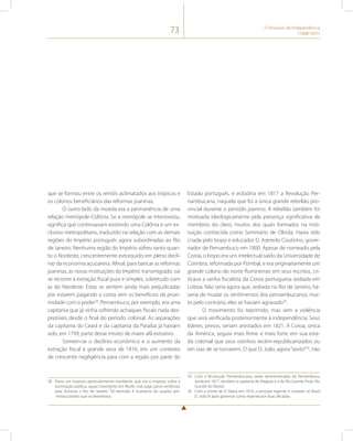 73 O Processo de Independência 
(1808-1831) 
que se formou entre os reinóis aclimatados aos trópicos e 
os colonos beneficiários das reformas joaninas. 
O outro lado da moeda era a permanência de uma 
relação metrópole-Colônia. Se a metrópole se interiorizou, 
significa que continuavam existindo uma Colônia e um ex-clusivo 
metropolitano, traduzido na relação com as demais 
regiões do Império português agora subordinadas ao Rio 
de Janeiro. Nenhuma região do Império sofreu tanto quan-to 
o Nordeste, crescentemente extorquido em pleno declí-nio 
da economia açucareira. Afinal, para bancar as reformas 
joaninas, as novas instituições do Império transmigrado, vai 
se recorrer à extração fiscal pura e simples, sobretudo com 
as do Nordeste. Estas se sentem ainda mais prejudicadas 
por estarem pagando a conta sem os benefícios da proxi-midade 
com o poder28. Pernambuco, por exemplo, era uma 
capitania que já vinha sofrendo achaques fiscais nada des-prezíveis 
desde o final do período colonial. As separações 
da capitania do Ceará e da capitania da Paraíba já haviam 
sido, em 1799, parte desse intuito de maior afã extrativo. 
Somem-se o declínio econômico e o aumento da 
extração fiscal à grande seca de 1816, em um contexto 
de crescente negligência para com a região por parte do 
28 Havia um imposto particularmente revoltante, que era o imposto sobre a 
iluminação pública, quase inexistente em Recife, mas pago pelos recifenses 
para iluminar o Rio de Janeiro. Tal exemplo é ilustrativo do quadro pré- 
-revolucionário que se desenhava. 
Estado português, e eclodiria em 1817 a Revolução Per-nambucana, 
naquela que foi a única grande rebelião pro-vincial 
durante o período joanino. A rebelião também foi 
motivada ideologicamente pela presença significativa de 
membros do clero, muitos dos quais formados na insti-tuição 
conhecida como Seminário de Olinda. Havia sido 
criada pelo bispo e educador D. Azeredo Coutinho, gover-nador 
de Pernambuco em 1800. Apesar de nomeado pela 
Coroa, o bispo era um intelectual saído da Universidade de 
Coimbra, reformada por Pombal, e era originariamente um 
grande colono do norte fluminense; em seus escritos, cri-ticava 
a sanha fiscalista da Coroa portuguesa sediada em 
Lisboa. Não seria agora que, sediada no Rio de Janeiro, ha-veria 
de mudar os sentimentos dos pernambucanos, mui-to 
pelo contrário, eles se haviam agravado29. 
O movimento foi reprimido, mas sem a violência 
que será verificada posteriormente à independência. Seus 
líderes, presos, seriam anistiados em 1821. A Coroa, única 
da América, seguia mais firme e mais forte em sua esta-da 
colonial que seus vizinhos recém-republicanizados ou 
em vias de se tornarem. O que D. João, agora “sexto”30, não 
29 Com a Revolução Pernambucana, serão desmembradas de Pernambuco, 
ainda em 1817, também a capitania de Alagoas e a do Rio Grande (hoje, Rio 
Grande do Norte). 
30 Com a morte de D. Maria em 1816, o príncipe regente é coroado no Brasil 
D. João VI após governar como regente por duas décadas. 
 