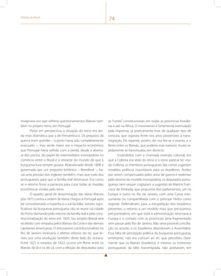 História do Brasil 74 
imaginava era que sofreria questionamentos liberais tam-bém 
no próprio reino, em Portugal. 
Posta em perspectiva, a situação do reino era ain-da 
mais dramática que a de Pernambuco. Os prejuízos da 
guerra eram grandes – o porto havia sido completamente 
evacuado –, mas ainda maior era o impacto econômico 
que Portugal havia sofrido com a perda, desde a abertu-ra 
dos portos, do papel de intermediário monopolista no 
comércio entre o Brasil e o restante do mundo de que a 
burguesia lusa sempre gozara. Abandonado desde 1808 e 
governado por um preposto britânico – Beresford –, ha-via 
uma pressão dos ingleses também, mais que tudo dos 
portugueses, para que a família real retornasse. Era como 
se o retorno fosse a panaceia para curar todas as mazelas 
econômicas vividas pelo reino. 
O quadro geral de disseminação das ideias liberais 
pós-1815 contra a ordem de Viena chegou a Portugal após 
ter convulsionado a Espanha e o sul da Itália. Setores signi-ficativos 
da burguesia portuguesa vão se reunir na cidade 
do Porto clamando pelo retorno da família real e pela cons-titucionalização 
do reino em 1820. Seu projeto liberal será 
recebido com simpatia pelos liberais da Corte e das demais 
capitanias americanas. O entusiasmo constitucionalista no 
Rio de Janeiro motivaria o efetivo retorno do rei, que te-meu 
por uma revolução também deste lado do oceano. 
Entre 1821 e meados de 1822, ocorre um flerte entre os 
liberais de lá e os de cá, com a eleição de deputados para 
as “cortes” constitucionais em todas as províncias brasilei-ras 
e até na África. O movimento é fortemente estimulado 
pela imprensa, já praticamente livre de qualquer tipo de 
censura, que vigorara firme nos anos posteriores à trans-migração. 
De repente, porém, do riso fez-se o pranto, e o 
flerte entre os liberais, que poderia virar namoro, muito ra-pidamente 
se transmudou em divórcio. 
Insatisfeitos com a chamada inversão colonial, em 
que a Colônia era sede do reino e o reino parecia ter vira-do 
Colônia, os membros portugueses das cortes sugeriam 
modelos políticos inaceitáveis para os brasileiros. Ávidos 
por serem compensados pelos anos de guerra e sedentos 
pelo retorno do modelo monopolista, os deputados portu-gueses 
nem sequer cogitaram a sugestão de Martim Fran-cisco 
de Andrada, que propunha dois parlamentos, um na 
Europa e outro no Rio de Janeiro, com uma Coroa tran-sumante 
ou compartilhada com o príncipe Pedro como 
regente. Defenderam, para a estupefação dos brasileiros 
presentes, o retorno a um modelo mais que pré-joanino, 
pré-pombalino, em que toda a administração retornaria à 
Europa e o contato com as províncias seria fragmentado 
sem passar pelo Rio de Janeiro. Não seria possível concilia-ção 
ou acordo, e os brasileiros abandonam a Assembleia. 
Essa falta de percepção política da burguesia portuguesa, 
entretanto, não era comum ao rei, que percebeu clara-mente 
que os liberais brasileiros, e mesmo os interesses 
portugueses da elite transmigrada, não aceitariam, em 
 
