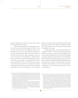 75 O Processo de Independência 
(1808-1831) 
nenhuma hipótese, um retrocesso que previsse a revoga-ção 
do regime de portos abertos. 
A elite brasileira-portuguesa interiorizada se vincu-lou 
então à figura do príncipe regente D. Pedro31. Após 
1821, ele serviria de âncora de legitimação tanto para os 
brasileiros, que viam nele a última tábua de salvação para 
a manutenção legítima do regime de portos abertos ins-tituído 
por seu pai, quanto pelos portugueses, que viam 
em um príncipe da casa de Bragança o derradeiro bas-tião 
de uma ordem monárquica que garantisse os bens, 
os interesses e, sobretudo, a integridade física dos por-tugueses 
residentes no Brasil. Sem Pedro, seria a guerra, 
e isso todos queriam evitar. Daí a percepção de parte da 
historiografia32 de que o que houve, mais que uma luta de 
independência, foi um acordo político, uma conciliação 
31 O projeto das cortes portuguesas para o príncipe era formá-lo na recentíssima 
escola de monarcas constitucionais. Para tanto, ele deveria ser educado 
em várias cortes europeias, empreendendo uma grande viagem, em uma 
espécie de intercâmbio dinástico. Optou o príncipe por ficar. Gostava mais 
do projeto de se tornar o imperador do Brasil e construir uma nova pátria 
partindo de uma economia muito mais dinâmica e promissora em um país 
onde ele tinha vivido os últimos treze anos. 
32 José Honório Rodrigues tem entendimento distinto. Para ele, com a ruptura 
dos deputados brasileiros com as cortes, tem-se momento análogo ao da 
separação do terceiro Estado na Paris de 1789. É a revolução brasileira um 
movimento contrário aos intuitos recolonizadores da Corte, portanto, do 
interesse efetivamente dos brasileiros. A contrarrevolução “absolutista” só 
teria início com a demissão de Bonifácio e o fechamento da Assembleia 
Constituinte brasileira dois anos mais tarde. 
dinástica33, para evitar a ruptura radical. Maria Odila ressalta 
ainda que o cimento dessa aliança complexa entre colo-nos 
e reinóis, parte do que ela chamou de “interiorização 
da metrópole”, foi o medo. 
Sombra subjacente a pairar temerariamente sobre 
a cabeça de todos os brancos, sobretudo proprietários, 
o medo era de que, no caso de uma conflagração revo-lucionária 
pela independência, fosse necessário mobilizar 
as camadas populares, disseminando o conceito de liber-dade. 
Não era tolo acreditar que, para escravos, mulatos e 
homens pobres em geral, a liberdade de Portugal fosse um 
conceito abstrato demais a ser traduzido de outro modo. 
A liberdade mais ansiada era outra, e, em termos histórico- 
-sociológicos, o Haiti parecia bem mais perto que em ter-mos 
geográficos. 
33 Certa memória, estimulada por parcela significativa da historiografia, 
entende que o desfecho da independência teria sido planejado por D. João 
desde 1821. O rei teria, antes de partir, instruído seu filho, o príncipe Pedro, 
a permanecer no Rio de Janeiro como forma de preservação de vínculos 
dinásticos entre Brasil e Portugal. Não importa muito se D. João disse 
mesmo a frase “Faça você a independência antes que algum aventureiro 
a faça”, mas é incontornável que a presença do príncipe demonstrava uma 
desobediência parcial às ordens da Corte portuguesa, que exigia o retorno 
de toda a família real. Assim, os conflitos dos liberais que até então eram 
com o rei, tornam-se conflitos ainda mais sérios com o príncipe rebelde que 
recusava o retorno. Nisso, D. Pedro teria todo o apoio da elite “interiorizada” 
do Centro-Sul, manifesto no documento entregue a ele em janeiro de 1822 
e que motivou o Dia do Fico. 
 