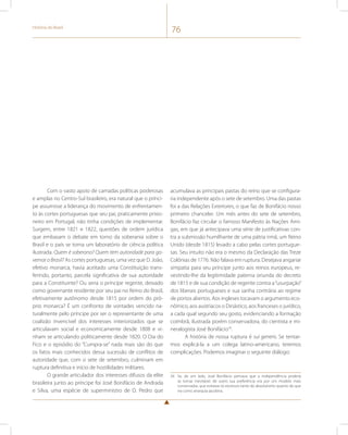História do Brasil 76 
Com o vasto apoio de camadas políticas poderosas 
e amplas no Centro-Sul brasileiro, era natural que o prínci-pe 
assumisse a liderança do movimento de enfrentamen-to 
às cortes portuguesas que seu pai, praticamente prisio-neiro 
em Portugal, não tinha condições de implementar. 
Surgem, entre 1821 e 1822, questões de ordem jurídica 
que embasam o debate em torno da soberania sobre o 
Brasil e o país se torna um laboratório de ciência política 
ilustrada. Quem é soberano? Quem tem autoridade para go-vernar 
o Brasil? As cortes portuguesas, uma vez que D. João, 
efetivo monarca, havia aceitado uma Constituição trans-ferindo, 
portanto, parcela significativa de sua autoridade 
para a Constituinte? Ou seria o príncipe regente, deixado 
como governante residente por seu pai no Reino do Brasil, 
efetivamente autônomo desde 1815 por ordem do pró-prio 
monarca? É um confronto de vontades vencido na-turalmente 
pelo príncipe por ser o representante de uma 
coalizão invencível dos interesses interiorizados que se 
articulavam social e economicamente desde 1808 e vi-nham 
se articulando politicamente desde 1820. O Dia do 
Fico e o episódio do “Cumpra-se” nada mais são do que 
os fatos mais conhecidos dessa sucessão de conflitos de 
autoridade que, com o sete de setembro, culminam em 
ruptura definitiva e início de hostilidades militares. 
O grande articulador dos interesses difusos da elite 
brasileira junto ao príncipe foi José Bonifácio de Andrada 
e Silva, uma espécie de superministro de D. Pedro que 
acumulava as principais pastas do reino que se configura-ria 
independente após o sete de setembro. Uma das pastas 
foi a das Relações Exteriores, o que faz de Bonifácio nosso 
primeiro chanceler. Um mês antes do sete de setembro, 
Bonifácio faz circular o famoso Manifesto às Nações Ami-gas, 
em que já antecipava uma série de justificativas con-tra 
a submissão humilhante de uma pátria irmã, um Reino 
Unido (desde 1815) levado a cabo pelas cortes portugue-sas. 
Seu intuito não era o mesmo da Declaração das Treze 
Colônias de 1776. Não falava em ruptura. Desejava angariar 
simpatia para seu príncipe junto aos reinos europeus, re-vestindo- 
lhe da legitimidade paterna oriunda do decreto 
de 1815 e de sua condição de regente contra a “usurpação” 
dos liberais portugueses e sua sanha contrária ao regime 
de portos abertos. Aos ingleses tocavam o argumento eco-nômico, 
aos austríacos o Dinástico, aos franceses o jurídico, 
a cada qual segundo seu gosto, evidenciando a formação 
coimbrã, ilustrada porém conservadora, do cientista e mi-neralogista 
José Bonifácio34. 
A história de nossa ruptura é sui generis. Se tentar-mos 
explicá-la a um colega latino-americano, teremos 
complicações. Podemos imaginar o seguinte diálogo: 
34 Se, de um lado, José Bonifácio pensava que a independência poderia 
se tornar inevitável, de outro sua preferência era por um modelo mais 
conservador, que evitasse os excessos tanto do absolutismo quanto do que 
via como anarquia jacobina. 
 
