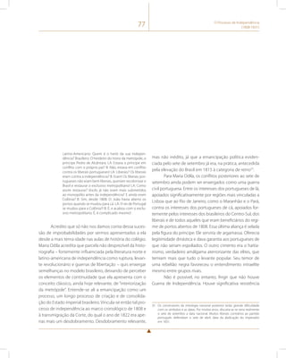 77 O Processo de Independência 
(1808-1831) 
Latino-Americano: Quem é o herói da sua indepen-dência? 
Brasileiro: O herdeiro do trono da metrópole, o 
príncipe Pedro de Alcântara. LA: Estava o príncipe em 
conflito com o próprio pai? B: Não, estava em conflito 
contra os liberais portugueses! LA: Liberais? Os liberais 
eram contra a independência? B: Eram! Os liberais por-tugueses 
não eram bem liberais, queriam recolonizar o 
Brasil e restaurar o exclusivo metropolitano! LA: Como 
assim restaurar? Vocês já não eram mais submetidos 
ao monopólio antes da independência? E ainda eram 
Colônia? B: Sim, desde 1808. D. João havia aberto os 
portos quando se mudou para cá. LA: O rei de Portugal 
se mudou para a Colônia?! B: É, e acabou com o exclu-sivo 
metropolitano. É, é complicado mesmo! 
Acredito que só não nos damos conta dessa suces-são 
de improbabilidades por sermos apresentados a ela 
desde a mais tenra idade nas aulas de história do colégio. 
Maria Odila acredita que parcela não desprezível da histo-riografia 
– fortemente influenciada pela literatura norte e 
latino-americana de independência como ruptura, levan-te 
revolucionário e guerras de libertação – quis enxergar 
semelhanças no modelo brasileiro, deixando de perceber 
os elementos de continuidade que ela apresenta com o 
conceito clássico, ainda hoje relevante, de “interiorização 
da metrópole”. Entende-se ali a emancipação como um 
processo, um longo processo de criação e de consolida-ção 
do Estado imperial brasileiro. Vincula-se então tal pro-cesso 
de independência ao marco cronológico de 1808 e 
à transmigração da Corte, do qual o ano de 1822 era ape-nas 
mais um desdobramento. Desdobramento relevante, 
mas não inédito, já que a emancipação política eviden-ciada 
pelo sete de setembro já era, na prática, antecedida 
pela elevação do Brasil em 1815 à categoria de reino35. 
Para Maria Odila, os conflitos posteriores ao sete de 
setembro ainda podem ser enxergados como uma guerra 
civil portuguesa. Entre os interesses dos portugueses de lá, 
apoiados significativamente por regiões mais vinculadas a 
Lisboa que ao Rio de Janeiro, como o Maranhão e o Pará, 
contra os interesses dos portugueses de cá, apoiados for-temente 
pelos interesses dos brasileiros do Centro-Sul, dos 
liberais e de todos aqueles que eram beneficiários do regi-me 
de portos abertos de 1808. Essa última aliança é selada 
pela figura do príncipe. Ele serviria de argamassa. Oferecia 
legitimidade dinástica e dava garantia aos portugueses de 
que não seriam espoliados. O outro cimento era o haitia-nismo, 
verdadeiro amálgama aterrorizante das elites, que 
temiam mais que tudo o levante popular. Seu temor de 
uma rebelião negra favoreceu o entendimento intraelite 
mesmo entre grupos rivais. 
Não é possível, no entanto, fingir que não houve 
Guerra de Independência. Houve significativa resistência 
35 Os construtores da mitologia nacional posterior terão grande dificuldade 
com os símbolos e as datas. Por muitos anos, discutia-se se seria realmente 
o sete de setembro a data nacional. Muitos liberais contrários ao partido 
português defendiam o sete de abril, data da abdicação do imperador 
em 1831. 
 