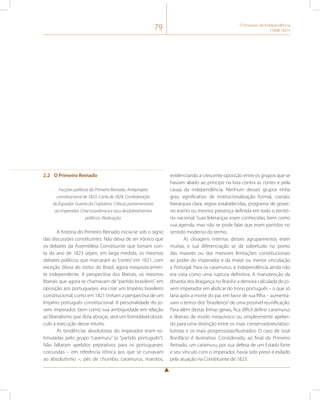 79 O Processo de Independência 
(1808-1831) 
2.2 O Primeiro Reinado 
Facções políticas do Primeiro Reinado. Anteprojeto 
constitucional de 1823. Carta de 1824. Confederação 
do Equador. Guerra da Cisplatina. Críticas parlamentares 
ao imperador. Crise econômica e seus desdobramentos 
políticos. Abdicação. 
A história do Primeiro Reinado inicia-se sob o signo 
das discussões constituintes. Não deixa de ser irônico que 
os debates da Assembleia Constituinte que tomam con-ta 
do ano de 1823 sejam, em larga medida, os mesmos 
debates políticos que marcaram as “cortes” em 1821, com 
exceção óbvia do status do Brasil, agora inequivocamen-te 
independente. A perspectiva dos liberais, os mesmos 
liberais que agora se chamavam de “partido brasileiro”, em 
oposição aos portugueses, era criar um Império brasileiro 
constitucional, como em 1821 tinham a perspectiva de um 
Império português constitucional. A personalidade do jo-vem 
imperador, bem como sua ambiguidade em relação 
ao liberalismo que dizia abraçar, será um formidável obstá-culo 
à execução desse intuito. 
As tendências absolutistas do imperador eram es-timuladas 
pelo grupo “caramuru” (o “partido português”). 
Não faltaram apelidos pejorativos para os portugueses: 
corcundas – em referência irônica aos que se curvavam 
ao absolutismo –, pés de chumbo, caramurus, marotos, 
evidenciando a crescente oposição entre os grupos que se 
haviam aliado ao príncipe na luta contra as cortes e pela 
causa da independência. Nenhum desses grupos tinha 
grau significativo de institucionalização formal, coesão, 
hierarquia clara, regras estabelecidas, programa de gover-no 
estrito ou mesmo presença definida em todo o territó-rio 
nacional. Suas lideranças eram conhecidas, bem como 
sua agenda, mas não se pode falar que eram partidos no 
sentido moderno do termo. 
As clivagens internas desses agrupamentos eram 
muitas, e sua diferenciação se dá sobretudo no ponto 
das maiores ou das menores limitações constitucionais 
ao poder do imperador e da maior ou menor vinculação 
a Portugal. Para os caramurus, a independência ainda não 
era vista como uma ruptura definitiva. A manutenção da 
dinastia dos Bragança no Brasil e a demora calculada do jo-vem 
imperador em abdicar do trono português – o que só 
faria após a morte do pai, em favor de sua filha – aumenta-vam 
o temor dos “brasileiros” de uma possível reunificação. 
Para além destas linhas gerais, fica difícil definir caramurus 
e liberais de modo inequívoco ou simplesmente apelan-do 
para uma distinção entre os mais conservadores/abso-lutistas 
e os mais progressistas/ilustrados. O caso de José 
Bonifácio é ilustrativo. Considerado, ao final do Primeiro 
Reinado, um caramuru, por sua defesa de um Estado forte 
e seu vínculo com o imperador, havia sido preso e exilado 
pela atuação na Constituinte de 1823. 
 