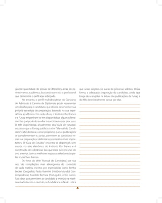 grande quantidade de provas de diferentes áreas do co-nhecimento 
acadêmico, buscando com isso o profissional 
que demonstre o perfil aqui esboçado. 
No entanto, o perfil multidisciplinar do Concurso 
de Admissão à Carreira de Diplomata pode representar 
um desafio para o candidato, que deverá desenvolver sua 
própria estratégia de preparação, baseado na sua expe-riência 
acadêmica. Em razão disso, o Instituto Rio Branco 
e a Funag empenham-se em disponibilizar algumas ferra-mentas 
que poderão auxiliar o candidato nesse processo. 
O IRBr disponibiliza, anualmente, seu “Guia de Estudos”, 
ao passo que a Funag publica a série “Manual do Candi-dato”. 
Cabe destacar, a esse propósito, que as publicações 
se complementam e, juntas, permitem ao candidato ini-ciar 
sua preparação e delimitar os conteúdos mais impor-tantes. 
O “Guia de Estudos” encontra-se disponível, sem 
custos, no sítio eletrônico do Instituto Rio Branco e é 
constituído de coletâneas das questões do concurso do 
ano anterior, com as melhores respostas selecionadas pe-las 
respectivas Bancas. 
Os livros da série “Manual do Candidato”, por sua 
vez, são compilações mais abrangentes do conteúdo 
de cada matéria, escritos por especialistas como Bertha 
Becker (Geografia), Paulo Visentini (História Mundial Con-temporânea), 
Evanildo Bechara (Português), entre outros. 
São obras que permitem ao candidato a imersão na maté-ria 
estudada com o nível de profundidade e reflexão crítica 
que serão exigidos no curso do processo seletivo. Dessa 
forma, a adequada preparação do candidato, ainda que 
longe de se esgotar na leitura das publicações da Funag e 
do IRBr, deve idealmente passar por elas. 
 