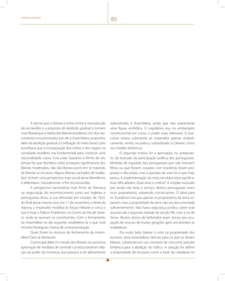 História do Brasil 80 
A ojeriza que o Patriarca tinha contra a manutenção 
da escravidão e a proposta de abolição gradual o tornam 
mais liberal que a média dos liberais brasileiros. Em dois do-cumentos 
encaminhados por ele à Assembleia, propunha, 
além da abolição gradual, a “civilização do índio bravo”, pois 
acreditava que a incorporação dos índios e dos negros na 
sociedade brasileira era fundamental para construir uma 
nacionalidade coesa. Essa visão bastante à frente de seu 
tempo faz que Bonifácio sofra achaques significativos dos 
liberais moderados, não tão liberais assim em se tratando 
de libertar os escravos. Alguns liberais, tachados de “exalta-dos”, 
tinham uma perspectiva mais social desse liberalismo 
e defendiam, naturalmente, o fim da escravidão. 
A perspectiva nacionalista mais firme do Patriarca 
na negociação do reconhecimento junto aos ingleses e 
portugueses levou à sua demissão em meados de 1823. 
Ao final desse mesmo ano, em 11 de novembro, a Noite da 
Agonia, o imperador mobiliza as forças militares e cerca o 
que é hoje o Palácio Tiradentes, no Centro do Rio de Janei-ro, 
onde se reuniam os constituintes. Com o fechamento 
da Assembleia no dia seguinte, estabelece-se o que José 
Honório Rodrigues chama de contrarrevolução. 
Quais foram os motivos do fechamento da Assem-bleia? 
Dois se destacam. 
O principal deles é o intuito dos liberais na sucessiva 
aprovação de medidas de controle constitucional em rela-ção 
ao poder do monarca, que passava a ser plenamente 
subordinado à Assembleia, ainda que não exatamente 
uma figura simbólica. O Legislativo era, no anteprojeto 
constitucional em curso, o poder mais relevante. O Exe-cutivo 
estava submetido ao imperador apenas simboli-camente, 
sendo, na prática, subordinado à Câmara, como 
nos moldes britânicos. 
O segundo motivo foi a aprovação, no anteproje-to, 
da exclusão da participação política dos portugueses. 
Medidas de expulsão dos portugueses que não tivessem 
filhos ou que fossem casados com brasileiras foram pro-postas 
e discutidas, mas a questão do voto foi a que mais 
pesou. A implementação do voto censitário teve significa-tivas 
dificuldades. Qual seria o critério? A simples exclusão 
por renda não faria o serviço. Muitos portugueses eram 
ricos proprietários, sobretudo comerciantes. O ideal para 
os “brasileiros” era que apenas os proprietários de terra vo-tassem, 
mas a propriedade da terra não era documentada 
suficientemente. Não havia segurança jurídica sobre esse 
assunto até a segunda metade do século XIX, com a Lei de 
Terras. Muitos donos de latifúndios eram donos por ocu-pação 
de uma ou de muitas gerações após um pioneiro se 
estabelecer. 
Por outro lado, basear o voto na propriedade dos 
escravos seria escandaloso demais para os que se diziam 
liberais, sobretudo em um contexto de crescente pressão 
britânica para a abolição do tráfico. A solução foi definir 
a propriedade de escravos como a base da cidadania no 
 