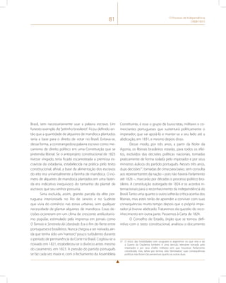 81 O Processo de Independência 
(1808-1831) 
Brasil, sem necessariamente usar a palavra escravo. Um 
funesto exemplo do “jeitinho brasileiro”. Ficou definido en-tão 
que a quantidade de alqueires de mandioca plantados 
seria a base para o direito de votar no Brasil. Evitava-se, 
dessa forma, a constrangedora palavra escravo como me-canismo 
de direito político em uma Constituição que se 
pretendia liberal. Se o anteprojeto constitucional de 1823 
tivesse vingado, teria ficado escamoteada a premissa es-cravista 
da cidadania, estabelecida na prática pelo texto 
constitucional, afinal, a base da alimentação dos escravos 
do eito era universalmente a farinha de mandioca. O nú-mero 
de alqueires de mandioca plantados em uma fazen-da 
era indicativo inequívoco do tamanho do plantel de 
escravos que seu senhor possuiria. 
Seria excluída, assim, grande parcela da elite por-tuguesa 
interiorizada no Rio de Janeiro e no Sudeste 
que vivia do comércio nas zonas urbanas, sem qualquer 
necessidade de plantar alqueires de mandioca. Essas de-cisões 
ocorreram em um clima de crescente antilusitanis-mo 
popular, estimulado pela imprensa em jornais como 
O Tamoio e Sentinela da Liberdade. Era o fim do flerte entre 
portugueses e brasileiros. Nunca chegou a ser noivado, ain-da 
que tenha sido um “namoro” pouco turbulento durante 
o período de permanência da Corte no Brasil. Cogitou-se o 
noivado em 1821, estabeleceu-se o divórcio antes mesmo 
do casamento, em 1823. A pressão do partido português 
se faz cada vez maior e, com o fechamento da Assembleia 
Constituinte, é esse o grupo de burocratas, militares e co-merciantes 
portugueses que sustentará politicamente o 
imperador, que vai apoiá-lo e manter-se a seu lado até a 
abdicação, em 1831, e mesmo depois disso. 
Desse modo, por três anos, a partir da Noite da 
Agonia, os liberais brasileiros estarão, para todos os efei-tos, 
excluídos das decisões políticas nacionais, tomadas 
praticamente de forma isolada pelo imperador e por seus 
ministros áulicos do partido português. Nesses três anos, 
duas decisões37, tomadas de cima para baixo, sem consulta 
aos representantes da nação – pois não haverá Parlamento 
até 1826 –, marcarão por décadas o processo político bra-sileiro. 
A constituição outorgada de 1824 e os acordos in-ternacionais 
para o reconhecimento da independência do 
Brasil. Tanto uma quanto o outro sofrerão crítica acerba dos 
liberais, mas estes terão de aprender a conviver com suas 
consequências muito tempo depois que o próprio impe-rador 
já tivesse abdicado. Trataremos da questão do reco-nhecimento 
em outra parte. Passemos à Carta de 1824. 
O Conselho de Estado, órgão que se tornou defi-nitivo 
com o texto constitucional, analisou o documento 
37 O início das hostilidades com uruguaios e argentinos no que viria a ser 
a Guerra da Cisplatina também é uma decisão relevante tomada pelo 
imperador e por seus chefes militares sem que houvesse Parlamento 
constituído, mas, talvez por termos sido “derrotados”, suas consequências 
políticas não foram tão perversivas quanto as outras duas. 
 