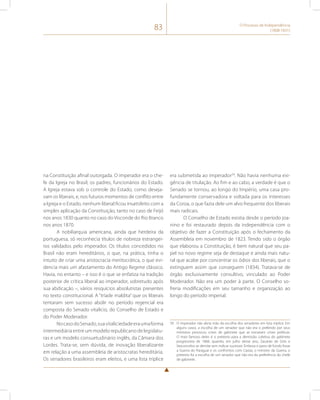 83 O Processo de Independência 
(1808-1831) 
na Constituição afinal outorgada. O imperador era o che-fe 
da Igreja no Brasil; os padres, funcionários do Estado. 
A Igreja estava sob o controle do Estado, como deseja-vam 
os liberais, e, nos futuros momentos de conflito entre 
a Igreja e o Estado, nenhum liberal ficou insatisfeito com a 
simples aplicação da Constituição, tanto no caso de Feijó 
nos anos 1830 quanto no caso do Visconde do Rio Branco 
nos anos 1870. 
A nobiliarquia americana, ainda que herdeira da 
portuguesa, só reconhecia títulos de nobreza estrangei-ros 
validados pelo imperador. Os títulos concedidos no 
Brasil não eram hereditários, o que, na prática, tinha o 
intuito de criar uma aristocracia meritocrática, o que evi-dencia 
mais um afastamento do Antigo Regime clássico. 
Havia, no entanto – e isso é o que se enfatiza na tradição 
posterior de crítica liberal ao imperador, sobretudo após 
sua abdicação –, vários resquícios absolutistas presentes 
no texto constitucional. A “tríade maldita” que os liberais 
tentaram sem sucesso abolir no período regencial era 
composta do Senado vitalício, do Conselho de Estado e 
do Poder Moderador. 
No caso do Senado, sua vitaliciedade era uma forma 
intermediária entre um modelo republicano de legislatu-ras 
e um modelo consuetudinário inglês, da Câmara dos 
Lordes. Trata-se, sem dúvida, de inovação liberalizante 
em relação a uma assembleia de aristocratas hereditária. 
Os senadores brasileiros eram eleitos, e uma lista tríplice 
era submetida ao imperador39. Não havia nenhuma exi-gência 
de titulação. Ao fim e ao cabo, a verdade é que o 
Senado se tornou, ao longo do Império, uma casa pro-fundamente 
conservadora e voltada para os interesses 
da Coroa, o que fazia dele um alvo frequente dos liberais 
mais radicais. 
O Conselho de Estado existia desde o período joa-nino 
e foi restaurado depois da independência com o 
objetivo de fazer a Constituição após o fechamento da 
Assembleia em novembro de 1823. Tendo sido o órgão 
que elaborou a Constituição, é bem natural que seu pa-pel 
no novo regime seja de destaque e ainda mais natu-ral 
que acabe por concentrar os ódios dos liberais, que o 
extinguem assim que conseguem (1834). Tratava-se de 
órgão exclusivamente consultivo, vinculado ao Poder 
Moderador. Não era um poder à parte. O Conselho so-freria 
modificações em seu tamanho e organização ao 
longo do período imperial. 
39 O imperador não abria mão da escolha dos senadores em lista tríplice. Em 
alguns casos, a escolha de um senador que não era o preferido por seus 
ministros provocou crises de gabinete que se tornaram crises políticas. 
O mais famoso deles é o pretexto para a demissão coletiva do gabinete 
progressista de 1868, quando, em julho desse ano, Zacarias de Góis e 
Vasconcelos se demite sem indicar sucessor. Embora o pano de fundo fosse 
a Guerra do Paraguai e os confrontos com Caxias, o ministro da Guerra, o 
pretexto foi a escolha de um senador que não era da preferência do chefe 
de gabinete. 
 