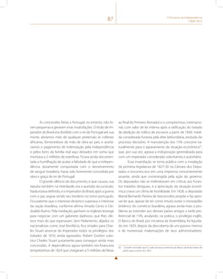 87 O Processo de Independência 
(1808-1831) 
As concessões feitas a Portugal, no entanto, não fo-ram 
pequenas e geraram vivas insatisfações. O título de im-perador 
do Brasil era dividido com o rei de Portugal até sua 
morte; abríamos mão de qualquer pretensão às colônias 
africanas, fornecedoras de mão de obra ao país, e aceitá-vamos 
o pagamento de indenização pela independência 
e pelos bens da família real aqui deixados em soma que 
montava a 2 milhões de esterlinas. Ficava ainda documen-tada 
a humilhação de acatar a falsidade de que a indepen-dência, 
duramente conquistada com o derramamento 
de sangue brasileiro, havia sido livremente concedida por 
obra e graça do rei de Portugal. 
O grande silêncio do documento, e que causou sua 
repulsa também na metrópole, era a questão da sucessão. 
Nada estava definido, e o imperador do Brasil, após a guerra 
com o pai, seguia sendo seu herdeiro no trono português. 
Fica patente que o interesse dinástico superava o interesse 
da nação brasileira, conforme afirma Amado Cervo e Clo-doaldo 
Bueno. Pela mediação, ganham os ingleses leverage 
para negociar com um gabinete dadivoso, que lhes ofe-rece 
mais do que esperavam. Sem Parlamento, alijados os 
nacionalistas como José Bonifácio, fica simples para Char-les 
Stuart arrancar do Imperador todos os privilégios dos 
tratados de 1810, ainda agravados. Robert Gordon subs-titui 
Charles Stuart justamente para conseguir ainda mais 
concessões. A dependência agora também era financeira 
(empréstimos de 1824 que chegaram a 5 milhões de libras 
ao final do Primeiro Reinado) e o compromisso, internacio-nal, 
com valor de lei interna após a ratificação do tratado 
de abolição do tráfico de escravos a partir de 1830, medi-da 
considerada funesta pela elite latifundiária, excluída do 
processo decisório. A manutenção dos 15% concorre na-turalmente 
para o agravamento da situação econômica45, 
que, por sua vez, agrava a indisposição generalizada para 
com um imperador considerado voluntarista e autoritário. 
Essa insatisfação se torna pública com a instalação 
da primeira legislatura de 1827-30 na Câmara dos Depu-tados 
e encontra eco em uma imprensa crescentemente 
atuante, ainda que constrangida pela ação do governo. 
Os deputados não se melindravam em críticas aos funes-tos 
tratados desiguais, e a apreciação da situação econô-mica 
criava um clima de hostilidade. Em 1828, o deputado 
liberal Bernardo Pereira de Vasconcelos propõe e faz apro-var 
lei que, apesar de ter como intuito evitar o monopólio 
britânico do comércio brasileiro, agrava ainda mais o pro-blema 
ao estender aos demais países amigos a tarifa pre-ferencial 
de 15%, anulando, na prática, o privilégio inglês. 
O Banco do Brasil, por iniciativa da Assembleia, foi liquida-do 
em 1829, depois da descoberta de um passivo imenso 
e de numerosas malversações de seus administradores. 
45 Convém recordar que D. João secara as reservas do Banco do Brasil antes de 
partir para o reino em 1821. 
 