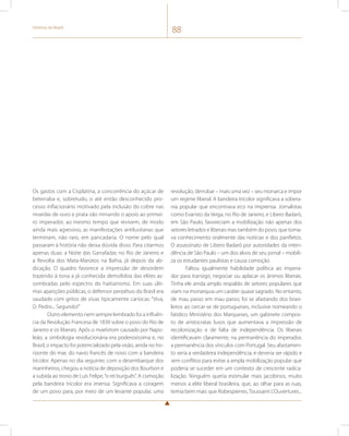 História do Brasil 88 
Os gastos com a Cisplatina, a concorrência do açúcar de 
beterraba e, sobretudo, o até então desconhecido pro-cesso 
inflacionário motivado pela inclusão do cobre nas 
moedas de ouro e prata vão minando o apoio ao primei-ro 
imperador, ao mesmo tempo que revivem, de modo 
ainda mais agressivo, as manifestações antilusitanas que 
terminam, não raro, em pancadaria. O nome pelo qual 
passaram à história não deixa dúvida disso. Para citarmos 
apenas duas: a Noite das Garrafadas no Rio de Janeiro e 
a Revolta dos Mata-Marotos na Bahia, já depois da ab-dicação. 
O quadro favorece a impressão de desordem 
trazendo à tona a já conhecida demofobia das elites as-sombradas 
pelo espectro do haitianismo. Em suas últi-mas 
aparições públicas, o defensor perpétuo do Brasil era 
saudado com gritos de vivas tipicamente cariocas: “Viva, 
D. Pedro... Segundo!” 
Outro elemento nem sempre lembrado foi a influên-cia 
da Revolução Francesa de 1830 sobre o povo do Rio de 
Janeiro e os liberais. Após o maelstrom causado por Napo-leão, 
a simbologia revolucionária era poderosíssima e, no 
Brasil, o impacto foi potencializado pela visão, ainda no ho-rizonte 
do mar, do navio francês de novo com a bandeira 
tricolor. Apenas no dia seguinte, com o desembarque dos 
marinheiros, chegou a notícia de deposição dos Bourbon e 
a subida ao trono de Luís Felipe, “o rei burguês”. A comoção 
pela bandeira tricolor era imensa. Significava a coragem 
de um povo para, por meio de um levante popular, uma 
revolução, derrubar – mais uma vez – seu monarca e impor 
um regime liberal. A bandeira tricolor significava a sobera-nia 
popular que encontrava eco na imprensa. Jornalistas 
como Evaristo da Veiga, no Rio de Janeiro, e Libero Badaró, 
em São Paulo, favoreciam a mobilização não apenas dos 
setores letrados e liberais mas também do povo, que toma-va 
conhecimento oralmente das notícias e dos panfletos. 
O assassinato de Libero Badaró por autoridades da inten-dência 
de São Paulo – um dos alvos de seu jornal – mobili-za 
os estudantes paulistas e causa comoção. 
Faltou igualmente habilidade política ao impera-dor 
para transigir, negociar ou aplacar os ânimos liberais. 
Tinha ele ainda amplo respaldo de setores populares que 
viam na monarquia um caráter quase sagrado. No entanto, 
de mau passo em mau passo, foi se afastando dos brasi-leiros 
ao cercar-se de portugueses, inclusive nomeando o 
fatídico Ministério dos Marqueses, um gabinete compos-to 
de aristocratas lusos que aumentava a impressão de 
recolonização e de falta de independência. Os liberais 
identificavam claramente, na permanência do imperador, 
a permanência dos vínculos com Portugal. Seu afastamen-to 
seria a verdadeira independência; e deveria ser rápido e 
sem conflitos para evitar a ampla mobilização popular que 
poderia se suceder em um contexto de crescente radica-lização. 
Ninguém queria estimular mais jacobinos, muito 
menos a elite liberal brasileira, que, ao olhar para as ruas, 
temia bem mais que Robespierres, Toussaint L’Ouvertures... 
 