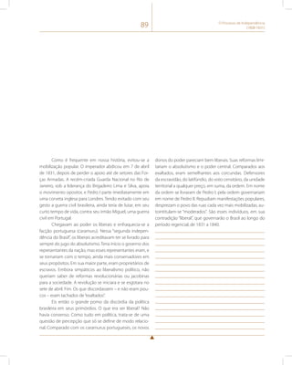 89 O Processo de Independência 
(1808-1831) 
Como é frequente em nossa história, evitou-se a 
mobilização popular. O imperador abdicou em 7 de abril 
de 1831, depois de perder o apoio até de setores das For-ças 
Armadas. A recém-criada Guarda Nacional no Rio de 
Janeiro, sob a liderança do Brigadeiro Lima e Silva, apoia 
o movimento opositor, e Pedro I parte imediatamente em 
uma corveta inglesa para Londres. Tendo evitado com seu 
gesto a guerra civil brasileira, ainda teria de lutar, em seu 
curto tempo de vida, contra seu irmão Miguel, uma guerra 
civil em Portugal. 
Chegavam ao poder os liberais e enfraquecia-se a 
facção portuguesa (caramuru). Nessa “segunda indepen-dência 
do Brasil”, os liberais acreditavam ter se livrado para 
sempre do jugo do absolutismo. Teria início o governo dos 
representantes da nação, mas esses representantes eram, e 
se tornariam com o tempo, ainda mais conservadores em 
seus propósitos. Em sua maior parte, eram proprietários de 
escravos. Embora simpáticos ao liberalismo político, não 
queriam saber de reformas revolucionárias ou jacobinas 
para a sociedade. A revolução se iniciara e se esgotara no 
sete de abril. Fim. Os que discordassem – e não eram pou-cos 
– eram tachados de “exaltados”. 
Eis então o grande pomo da discórdia da política 
brasileira em seus primórdios. O que era ser liberal? Não 
havia consenso. Como tudo em política, trata-se de uma 
questão de percepção que só se define de modo relacio-nal. 
Comparado com os caramurus portugueses, os novos 
donos do poder pareciam bem liberais. Suas reformas limi-tariam 
o absolutismo e o poder central. Comparados aos 
exaltados, eram semelhantes aos corcundas. Defensores 
da escravidão, do latifúndio, do voto censitário, da unidade 
territorial a qualquer preço, em suma, da ordem. Em nome 
da ordem se livraram de Pedro I, pela ordem governariam 
em nome de Pedro II. Repudiam manifestações populares, 
desprezam o povo das ruas cada vez mais mobilizadas, au-tointitulam- 
se “moderados”. São esses indivíduos, em sua 
contradição “liberal”, que governarão o Brasil ao longo do 
período regencial, de 1831 a 1840. 
 