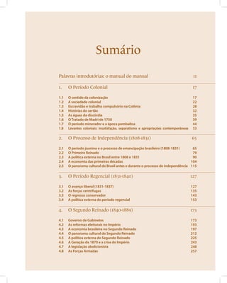 Sumário 
Palavras introdutórias: o manual do manual 11 
1. O Período Colonial 17 
1.1 O sentido da colonização 17 
1.2 A sociedade colonial 22 
1.3 Escravidão e trabalho compulsório na Colônia 28 
1.4 Histórias do sertão 32 
1.5 As águas da discórdia 35 
1.6 O Tratado de Madri de 1750 39 
1.7 O período minerador e a época pombalina 44 
1.8 Levantes coloniais: insatisfação, separatismo e apropriações contemporâneas 53 
2. O Processo de Independência (1808-1831) 65 
2.1 O período joanino e o processo de emancipação brasileiro (1808-1831) 65 
2.2 O Primeiro Reinado 79 
2.3 A política externa no Brasil entre 1808 e 1831 90 
2.4 A economia das primeiras décadas 104 
2.5 O panorama cultural do Brasil antes e durante o processo de independência 115 
3. O Período Regencial (1831-1840) 127 
3.1 O avanço liberal (1831-1837) 127 
3.2 As forças centrífugas 135 
3.3 O regresso conservador 143 
3.4 A política externa do período regencial 153 
4. O Segundo Reinado (1840-1889) 173 
4.1 Governo de Gabinetes 173 
4.2 As reformas eleitorais no Império 193 
4.3 A economia brasileira no Segundo Reinado 197 
4.4 O panorama cultural do Segundo Reinado 212 
4.5 A política externa do Segundo Reinado 225 
4.6 A Geração de 1870 e a crise do Império 243 
4.7 A legislação abolicionista 248 
4.8 As Forças Armadas 257 
 