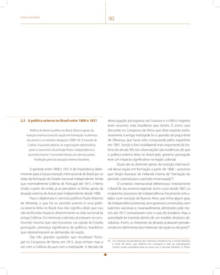História do Brasil 90 
2.3 A política externa no Brasil entre 1808 e 1831 
Política do Brasil e política no Brasil. Marcos gerais da 
inserção internacional da nação em formação. A abertura 
dos portos e os tratados desiguais (1808-10). A invasão de 
Caiena. A questão platina. As negociações diplomáticas 
para o casamento do príncipe Pedro. Independência e 
reconhecimento. O reconhecimento dos demais países. 
Avaliação geral da atuação externa brasileira. 
O período entre 1808 e 1831 é de importância deter-minante 
para a futura inserção internacional do Brasil por se 
tratar da formação do Estado nacional independente. Ainda 
que nominalmente Colônia de Portugal até 1815 e Reino 
Unido a partir de então, já se percebem as linhas gerais da 
atuação externa do futuro país independente desde 1808. 
Para o diplomata e cientista político Paulo Roberto 
de Almeida, o que há no período joanino é uma políti-ca 
externa feita no Brasil. Isso não significa dizer que isso 
não tenha tido impacto determinante na vida nacional da 
antiga Colônia. Os interesses coloniais já estavam se cons-tituindo 
mesmo que não houvesse, na cúpula do Estado 
português, presença significativa de políticos brasileiros 
que representassem as demandas da nação. 
Das três grandes questões que envolviam Portu-gal 
no Congresso de Viena, em 1815, duas tinham mais a 
ver com a Colônia do que com a metrópole. A decisão de 
desocupação portuguesa nas Guianas e o tráfico negreiro 
eram assuntos mais brasileiros que reinóis. O único caso 
discutido no Congresso de Viena que dizia respeito exclu-sivamente 
à antiga metrópole foi a questão da praça-forte 
de Olivença, que havia sido conquistada pelos espanhóis 
em 1801. Sendo o foro multilateral mais importante da his-tória 
do século XIX, tais observações são evidências de que 
a política externa feita no Brasil pelo governo português 
teve um impacto significativo na região colonial. 
Quais são as diretrizes gerais da inserção internacio-nal 
dessa nação em formação a partir de 1808 – processo 
que Sérgio Buarque de Holanda chama de “transação do 
período colonial para o período emancipado”? 
O contexto internacional diferenciava notoriamente 
o Brasil de seu entorno regional. Já em curso desde 1807, os 
incipientes processos de independência, fracamente articu-lados 
(com exceção de Buenos Aires, que tinha algum grau 
de independência externa), sem governos constituídos, sem 
exércitos nacionais e, invariavelmente, derrotados pelo me-nos 
até 1817 contrastavam com o caso do brasileiro. Aqui a 
autoridade foi mantida dentro de um modelo dinástico ab-solutista. 
Assim, os interesses da dinastia acabavam prevale-cendo 
em detrimento dos interesses da nação ou do povo46. 
46 Um exemplo da prevalência dos interesses dinásticos foi a missão Marialva 
à Corte de Viena, cujo objetivo era conseguir a mão da arquiduquesa 
Carlota Josefa Leopoldina para se casar com o príncipe herdeiro, D. Pedro. 
 