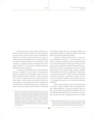 91 O Processo de Independência 
(1808-1831) 
Em pelo menos dois escritos sobre o período, o em-baixador 
Rubens Ricupero diferencia as ações diplomáti-cas 
em dois eixos: no eixo simétrico, seriam organizadas as 
relações com os países vizinhos da América, nas quais ou 
o diferencial de poder bilateral não era muito significativo, 
ou, quando significativo, favorecia o Rio de Janeiro; no eixo 
assimétrico, as relações de poder são desfavoráveis a Por-tugal 
e ao Brasil, e se concentram nas relações europeias, 
notadamente com a Inglaterra. 
As relações de dependência da Coroa portuguesa 
para com a Inglaterra vinham desde a restauração bra-gantina 
e poderiam ser consideradas quase uma carac-terística 
atávica da história da dinastia. Desde os anos de 
1640, sucessivos tratados comerciais e alianças dinásticas 
entre Lisboa e Londres vinham estreitando os laços entre 
os dois países, em uma relação de crescente subordinação, 
da qual o famoso Tratado de Methuen era o exemplo mais 
notório. Apesar dos esforços modernizadores do Marquês 
Marialva teve gastos exorbitantes autorizados pela Coroa portuguesa para 
impressionar a Corte de Viena, chegando a proporcionar festa para mais de 
quatrocentos convidados nos jardins da embaixada alugada em Viena. Ali 
distribuiu ouro e diamantes para todos os presentes. Uma joia especial em 
que aparecia a figura do mancebo real, D. Pedro I, foi entregue à princesa, 
causando furor junto à Corte. Estima-se que Marialva tenha gastado em 
sua missão cerca de 1,5 milhão de francos, o que na época era uma fortuna 
extraordinária. Observadores contemporâneos comparavam a festa às 
extravagâncias orientais dos potentados árabes. O objetivo desses gastos 
era legitimar o interesse da dinastia na aliança entre a casa de Bragança e a 
casa de Habsburgo. 
de Pombal, Portugal não havia conseguido viabilizar sua 
independência efetiva em relação aos ingleses, fazendo do 
Brasil uma espécie de “colônia da colônia”. 
Quando, em 1808, o Brasil se tornou o centro po-lítico 
do Império português – a inversão colonial –, isso 
trouxe consequências funestas para a antiga metrópole e 
foi o principal motivador da Revolução do Porto de 1820. 
Sob as guerras napoleônicas, padecia Portugal e florescia o 
Brasil. Já era ruim para os portugueses arcar com os gastos 
de defesa de um reino que havia sido ocupado e assolado. 
O direcionamento do comércio inglês para o Brasil piorava 
a situação. Interrompida em 1808, a lucrativa reexportação 
dos produtos coloniais – que chegou, em alguns momen-tos, 
a cerca de 90% do total do comércio externo do reino 
– vai mergulhar Portugal em uma situação absolutamente 
calamitosa. 
Cabem algumas palavras sobre os interesses ingle-ses. 
Se, por um lado, a Inglaterra não podia perder Portu-gal 
– aliado tradicional –, por outro, seguindo a lógica do 
plano traçado pelo Foreign Office desde William Pitt e que 
foi defendido abertamente por seu principal sucessor po-lítico, 
George Canning47, a Inglaterra precisava se vincular 
47 George Canning, homenageado com nome de rua no bairro de Ipanema, 
no Rio de Janeiro, foi figura fundamental na chefia do Foreign Office nos dois 
momentos seminais da inserção internacional do Brasil, em 1808 e em 1822, 
quando havia voltado ao poder em virtude do suicídio de Castlereagh. 
 