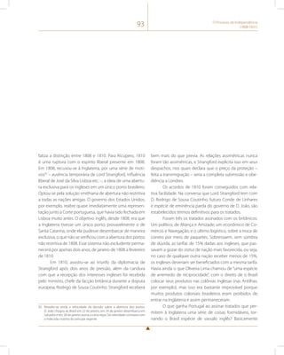93 O Processo de Independência 
(1808-1831) 
fatiza a distinção entre 1808 e 1810. Para Ricupero, 1810 
é uma ruptura com o espírito liberal presente em 1808. 
Em 1808, recusou-se à Inglaterra, por uma série de moti-vos50 
– ausência temporária de Lord Strangford, influência 
liberal de José da Silva Lisboa etc. –, a ideia de uma abertu-ra 
exclusiva para os ingleses em um único porto brasileiro. 
Optou-se pela solução smithiana de abertura não restritiva 
a todas as nações amigas. O governo dos Estados Unidos, 
por exemplo, reabre quase imediatamente uma represen-tação 
junto à Corte portuguesa, que havia sido fechada em 
Lisboa muito antes. O objetivo inglês, desde 1808, era que 
a Inglaterra tivesse um único porto, provavelmente o de 
Santa Catarina, onde ela pudesse desembarcar de maneira 
exclusiva, o que não se verificou com a abertura dos portos 
não restritiva de 1808. Esse sistema não excludente perma-necerá 
por apenas dois anos, de janeiro de 1808 a fevereiro 
de 1810. 
Em 1810, assistiu-se ao triunfo da diplomacia de 
Strangford após dois anos de pressão, além da candura 
com que a recepção dos interesses ingleses foi recebida 
pelo ministro, chefe da facção britânica durante a disputa 
europeia, Rodrigo de Sousa Coutinho. Strangford receberá 
50 Ressalte-se ainda a velocidade da decisão sobre a abertura dos portos. 
D. João chegou ao Brasil em 22 de janeiro, em 24 de janeiro desembarca em 
Salvador e em 28 de janeiro assina a carta régia. Tal celeridade contrasta com 
a indecisão notória do príncipe regente. 
bem mais do que previa. As relações assimétricas nunca 
foram tão assimétricas, e Strangford explicita isso em seus 
despachos, nos quais declara que o preço da proteção – 
feita a transmigração – seria a completa submissão e obe-diência 
a Londres. 
Os acordos de 1810 foram conseguidos com rela-tiva 
facilidade. Na conversa que Lord Strangford tem com 
D. Rodrigo de Sousa Coutinho, futuro Conde de Linhares 
e espécie de eminência parda do governo de D. João, são 
estabelecidos termos definitivos para os tratados. 
Foram três os tratados assinados com os britânicos: 
Um político, de Aliança e Amizade; um econômico de Co-mércio 
e Navegação; e o ultimo logístico, sobre a troca de 
correio por meio de paquetes. Sobressaem, sem sombra 
de dúvida, as tarifas de 15% dadas aos ingleses, que pas-savam 
a gozar do status de nação mais favorecida, ou seja, 
no caso de qualquer outra nação receber menos de 15%, 
os ingleses deveriam ser beneficiados com a mesma tarifa. 
Havia ainda o que Oliveira Lima chamou de “uma espécie 
de arremedo de reciprocidade”, com o direito de o Brasil 
colocar seus produtos nas colônias inglesas (nas Antilhas, 
por exemplo), mas isso era bastante improvável porque 
muitos produtos coloniais brasileiros eram proibidos de 
entrar na Inglaterra e assim permaneceram. 
O que ganha Portugal ao assinar tratados que per-mitem 
à Inglaterra uma série de coisas formidáveis, tor-nando 
o Brasil espécie de vassalo inglês? Basicamente 
 