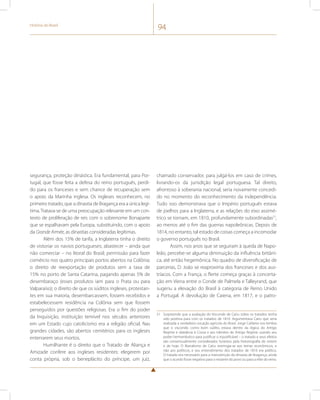 História do Brasil 94 
segurança, proteção dinástica. Era fundamental, para Por-tugal, 
que fosse feita a defesa do reino português, perdi-do 
para os franceses e sem chance de recuperação sem 
o apoio da Marinha inglesa. Os ingleses reconhecem, no 
primeiro tratado, que a dinastia de Bragança era a única legí-tima. 
Tratava-se de uma preocupação relevante em um con-texto 
de proliferação de reis com o sobrenome Bonaparte 
que se espalhavam pela Europa, substituindo, com o apoio 
da Grande Armée, as dinastias consideradas legítimas. 
Além dos 15% de tarifa, a Inglaterra tinha o direito 
de vistoriar os navios portugueses; abastecer – ainda que 
não comerciar – no litoral do Brasil; permissão para fazer 
comércio nos quatro principais portos abertos na Colônia; 
o direito de reexportação de produtos sem a taxa de 
15% no porto de Santa Catarina, pagando apenas 5% de 
desembaraço (esses produtos iam para o Prata ou para 
Valparaíso); o direito de que os súditos ingleses, protestan-tes 
em sua maioria, desembarcassem, fossem recebidos e 
estabelecessem residência na Colônia sem que fossem 
perseguidos por questões religiosas. Era o fim do poder 
da Inquisição, instituição temível nos séculos anteriores 
em um Estado cujo catolicismo era a religião oficial. Nas 
grandes cidades, são abertos cemitérios para os ingleses 
enterrarem seus mortos. 
Humilhante é o direito que o Tratado de Aliança e 
Amizade confere aos ingleses residentes: elegerem por 
conta própria, sob o beneplácito do príncipe, um juiz, 
chamado conservador, para julgá-los em caso de crimes, 
livrando-os da jurisdição legal portuguesa. Tal direito, 
afrontoso à soberania nacional, seria novamente concedi-do 
no momento do reconhecimento da independência. 
Tudo isso demonstrava que o Império português estava 
de joelhos para a Inglaterra, e as relações do eixo assimé-trico 
se tornam, em 1810, profundamente subordinadas51, 
ao menos até o fim das guerras napoleônicas. Depois de 
1814, no entanto, tal estado de coisas começa a incomodar 
o governo português no Brasil. 
Assim, nos anos que se seguiram à queda de Napo-leão, 
percebe-se alguma diminuição da influência britâni-ca, 
até então hegemônica. No quadro de diversificação de 
parcerias, D. João se reaproxima dos franceses e dos aus-tríacos. 
Com a França, o flerte começa graças à concerta-ção 
em Viena entre o Conde de Palmela e Talleyrand, que 
sugeriu a elevação do Brasil à categoria de Reino Unido 
a Portugal. A devolução de Caiena, em 1817, e o patro- 
51 Surpreende que a avaliação do Visconde de Cairu sobre os tratados tenha 
sido positiva para com os tratados de 1810. Argumentava Cairu que seria 
realizada a verdadeira vocação agrícola do Brasil. Jorge Caldeira nos lembra 
que o visconde, como bom súdito, estava dentro da lógica do Antigo 
Regime e obedecia à Coroa e aos trâmites do Antigo Regime usando seu 
poder hermenêutico para justificar o injustificável – o tratado e seus efeitos 
são consensualmente considerados funestos pela historiografia de ontem 
e de hoje. O liberalismo de Cairu restringia-se aos temas econômicos, e 
não aos políticos, e seu entendimento dos tratados de 1810 era político. 
O tratado era necessário para a manutenção da dinastia de Bragança, ainda 
que o acordo fosse negativo para o restante do povo ou para a elite do reino. 
 