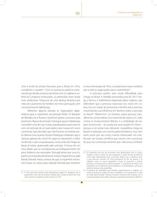 95 O Processo de Independência 
(1808-1831) 
cínio à vinda de artistas franceses para o Brasil, em 1816, 
completam o quadro52. Com os austríacos, potência conti-nental 
que dividia os louros da vitória com os ingleses e an-fitriã 
do Congresso restaurador, as pretensões eram ainda 
mais ambiciosas. Tratava-se de uma aliança dinástica por 
meio do casamento do herdeiro do trono português com 
uma princesa de Habsburgo. 
Merecem alguma atenção as negociações diplo-máticas 
para o casamento do príncipe Pedro. O Marquês 
de Marialva vai à Áustria e promove gastos suntuosos para 
promover a figura do príncipe. Consegue que os Habsburgo 
concedam uma de suas muitas arquiduquesas para casar-se 
com um príncipe de um país exótico que morava em outro 
continente. Para não dizer que não há amor na história, tan-to 
Oliveira Lima quanto Honório Rodrigues enfatizam que a 
“pessoa garbosa do noivo” foi aspecto importante a influir 
na decisão e que a arquiduquesa, muito antes de chegar ao 
Brasil, já estava apaixonada pelo príncipe. A busca de um 
novo aliado que se contrapusesse ao enfraquecimento do 
peso britânico era necessária. Portugal temia que uma Es-panha 
reconstituída alimentasse anseios hegemônicos pela 
Banda Oriental. Havia o temor de que os espanhóis envias-sem 
tropas ou navios para a Banda Oriental para resistirem 
52 É certo que esses artistas eram bonapartistas caídos em desgraça, mas é 
igualmente certo que tal acordo mediado pelo Conde da Barca não teria 
sido possível no quadro de guerra anterior a 1814. 
à nova intervenção de 1816, e é justamente nesse contexto 
que se dão as negociações para o matrimônio53. 
A princesa, porém, teve muita dificuldade para 
chegar ao Brasil. A rebelião pernambucana de 1817 che-ga 
a Viena e é habilmente explorada pelos ingleses, que 
defendiam que a princesa esperasse seu noivo em Lis-boa. 
Era um modo de pressionar a família real a retornar, 
maximizando sua influência em declínio sobre o príncipe 
no Brasil54. Metternich, no entanto, adota postura natu-ralmente 
conservadora. Era essencial dar apoio a D. João 
contra os revolucionários liberais, e a simbologia da via-gem 
da princesa – já casada por procuração em Viena – 
passava a ser ainda mais relevante. Leopoldina chega ao 
Brasil e é adotada com carinho pelos brasileiros, mas nem 
tanto assim por seu noivo, menos interessado nos inte-lectuais 
da missão científica que vieram com a princesa 
do que nas numerosas amantes que colecionou no Brasil. 
53 Os espanhóis, por sua vez, buscavam uma aproximação com os russos. 
Chegou a haver o boato de que proporiam a cessão da ilha de Minorca 
como base mediterrânea para a eventual aliança com a Marinha russa, 
o que provocou temores na Corte portuguesa do Rio de Janeiro. E se 
soldados russos ou navios espanhóis e russos se pusessem a praticar 
aventuras sul-americanas na Banda Oriental? O casamento de Pedro com 
Leopoldina era fundamental para estabelecer uma blindagem austríaca à 
potencial aliança russo-espanhola. 
54 A presença de Leopoldina seria também, argumentavam os ingleses, um 
modo de acalmar os súditos do reino, insatisfeitos com a demora de D. João 
em voltar para Portugal. A Áustria, contudo, manteve-se fiel à aliança com a 
Coroa portuguesa e deu ordens para que Leopoldina atravessasse o Atlântico. 
 