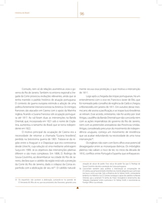 História do Brasil 96 
Contudo, nem só de relações assimétricas vivia o go-verno 
do Rio de Janeiro. Também no entorno regional a che-gada 
da Corte provocou evoluções relevantes, ainda que se 
tenha mantido o padrão histórico de atuação portuguesa. 
O contexto de guerra europeia estimula a adoção de uma 
política fortemente intervencionista na América. Os inimigos 
franceses são atacados em Caiena com o apoio da Marinha 
inglesa, ficando a Guiana Francesa sob ocupação portugue-sa 
até 1817. Ao sul foram duas as intervenções na Banda 
Oriental, que, incorporada em 1821 sob o nome de Cispla-tina, 
aumentou o tamanho do Brasil, que se torna indepen-dente 
em 1822. 
O motivo principal da ocupação de Caiena era a 
necessidade de retomar a chamada “Guiana brasileira”, 
perdida na brevíssima guerra de 1801. Tratava-se da re-gião 
entre o Araguari e o Oiapoque que era controversa 
desde Utrecht, cuja solução só viria mediante arbitragem 
Suíça em 1900. Já os objetivos das intervenções platinas 
diferem e são mais complexos. Em 1808, D. Rodrigo de 
Sousa Coutinho, ao desembarcar na cidade do Rio de Ja-neiro, 
declara que o cabildo da região está sob a proteção 
da Corte do Rio de Janeiro, dado o colapso da Coroa es-panhola 
com a abdicação de seu rei55. O cabildo natural- 
55 Os espanhóis não aceitam a abdicação, juntando-se no partido de 
D. Fernando VII, filho do rei, que era prisioneiro dos franceses, gerando uma 
mente recusa essa proteção, o que motiva a intervenção 
de 1811. 
Logo após a chegada das tropas portuguesas, há um 
entendimento com o vice-rei, Francisco Javier de Elio, que 
foi nomeado pelo conselho de regência de Cádiz e chegou 
a Montevidéu em janeiro de 1811. Em outubro desse mes-mo 
ano, ele assina a pacificação, e as tropas luso-brasileiras 
se retiram. Esse acordo, entretanto, não foi aceito por José 
Artigas, caudilho da Banda Oriental que não concorda nem 
com as ações imperialistas do governo do Rio de Janeiro, 
nem com as pretensões anexadoras das Províncias Unidas. 
Artigas, considerado precursor do movimento de indepen-dência 
uruguaio, começa um movimento de resistência 
que vai acabar redundando na necessidade de uma nova 
intervenção56. 
Os ingleses não viam com bons olhos esse potencial 
desagregador entre as monarquias ibéricas. Os imbróglios 
platinos não valiam o risco de ter, no início da década de 
1810, conflitos entre Portugal e Espanha que enfraqueces-situação 
de vácuo de poder. Esse vácuo de poder faz que D. Rodrigo de 
Sousa Coutinho decrete a proteção da Coroa portuguesa. 
56 Concorriam também para acelerar a intervenção as conspirações de 
D. Carlota, que já havia tentado interditar seu marido alegando que o príncipe 
era louco como sua mãe. Sob a influência de Sir Sidney Smith, comandante 
britânico no Atlântico Sul, D. Carlota consegue o apoio de cabildos na Banda 
Oriental, que a aclamam “A rainha do Prata”. Strangford é testemunha das 
“relações impróprias” entre a princesa e Sir Sidney Smith, e recomenda ao 
Foreign Office sua retirada. 
 