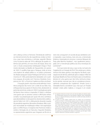 97 O Processo de Independência 
(1808-1831) 
sem a aliança contra os franceses. Tal obstáculo sistêmico 
ao intervencionismo foi, das experiências vividas na Amé-rica, 
a que mais entristeceu o príncipe, segundo Oliveira 
Lima. Foi preciso adiar até 1816 a alteração do quadro sis-têmico 
que permitiu um novo envio de tropas, dessa vez 
com o intuito anexacionista indisfarçável. Artigas é final-mente 
derrotado na Batalha de Taquarembó, em janeiro 
de 1820. O caudilho foge para o Paraguai, onde se torna 
uma espécie de asilado político e, na prática, prisioneiro 
do ditador paraguaio Gaspar Rodríguez de Francia, e onde 
morrerá, em 1850, profundamente desiludido com a polí-tica 
uruguaia, de acordo com Francisco Doratioto. Incor-pora- 
se, em 1821, a Província Cisplatina ao Reino do Brasil. 
A situação, porém, não estava ainda definida. A resis-tência 
artiguista não morre com o exílio de seu líder, mas, 
enfraquecida, busca apoio em Buenos Aires, declarando-se 
parte das províncias unidas em 1824. A aceitação por parte 
de Buenos Aires motiva o imperador, D. Pedro I, a declarar 
uma guerra que se provaria custosa e difícil para ambos 
os lados. Sua perpetuação por quase três anos contribuiu 
para desestabilizar os dois governos, favorecendo a abdica-ção 
de Pedro I em 1831 e, efetivamente, levando à queda 
do presidente argentino, Bernardino Rivadavia. Aliás, a pró-pria 
necessidade de mobilização militar e de organização 
para o conflito forçou o Congresso das Províncias Unidas a 
aceitar a formação de um Executivo. Segundo Doratioto, 
os representantes argentinos que chegaram ao Rio de Ja-neiro 
não conseguiram um acordo de paz satisfatório com 
o imperador, o que motivou, mais uma vez, a intervenção 
britânica, interessada em encerrar o oneroso bloqueio do 
Prata pela Marinha brasileira57, mas igualmente preocu-pada 
com a manutenção política da única monarquia do 
continente58. 
Se é que existe tal coisa, o que se deu na Guerra da 
Cisplatina foi um “empate de Pirro”. Pior ainda que a vitória, 
nenhum dos lados ganhou coisa alguma. No Brasil, a per-cepção 
era de derrota, sobretudo após o colapso militar de 
Ituzaingó (Batalha do Passo do Rosário para os brasileiros); 
derrota em uma guerra que não tinha nenhuma simpa-tia 
da opinião nacional, que não se considerava emocio-nalmente 
compatriota dos “cisplatinos”. Amado Cervo e 
Clodoaldo Bueno consideram que, mais que um “Estado 
tampão” criado pelos ingleses, o Uruguai é um estado 
57 Os regentes teriam de se haver com uma série de pleitos, de diversos países, 
de compensação financeira por esse bloqueio. Pagariam várias indenizações 
até que, no Segundo Reinado, por decisão do Conselho de Estado, decidiu-se 
não mais acatá-las. 
58 A guerra, na visão inglesa, poderia levar ao colapso do já controverso 
governo de Pedro I. A intervenção inglesa é salvar a imagem do imperador 
e garantir que seja feito um acordo aceitável para ambos os lados. Lord 
Ponsonby, negociador britânico, usa a famosa expressão “Um algodão entre 
dois cristais” para caracterizar o Uruguai como um “Estado tampão”, nos 
moldes dos pequenos estados criados na Europa pelo Congresso de Viena 
para garantir o equilíbrio de poder. Se o objetivo era evitar conflitos, não foi 
bem-sucedido. Não tardaria para que o algodão se encharcasse de sangue 
nas guerras civis uruguaias entre blancos e colorados, que de algum modo 
seguiam refletindo os partidos brasileiro e argentino. 
 