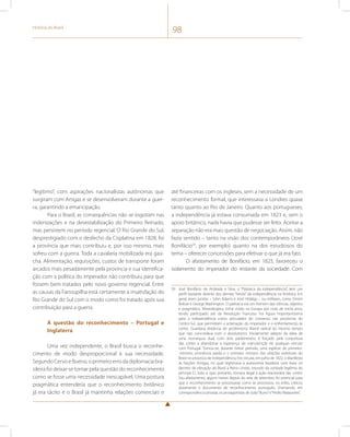 História do Brasil 98 
“legítimo”, com aspirações nacionalistas autônomas que 
surgiram com Artigas e se desenvolveram durante a guer-ra, 
garantindo a emancipação. 
Para o Brasil, as consequências não se esgotam nas 
indenizações e na desestabilização do Primeiro Reinado, 
mas persistem no período regencial. O Rio Grande do Sul, 
desprestigiado com o desfecho da Cisplatina em 1828, foi 
a província que mais contribuiu e, por isso mesmo, mais 
sofreu com a guerra. Toda a cavalaria mobilizada era gaú-cha. 
Alimentação, requisições, custos de transporte foram 
arcados mais pesadamente pela província e sua identifica-ção 
com a política do imperador não contribuiu para que 
fossem bem tratados pelo novo governo regencial. Entre 
as causas da Farroupilha está certamente a insatisfação do 
Rio Grande do Sul com o modo como foi tratado após sua 
contribuição para a guerra. 
A questão do reconhecimento – Portugal e 
Inglaterra 
Uma vez independente, o Brasil busca o reconhe-cimento 
de modo desproporcional à sua necessidade. 
Segundo Cervo e Bueno, o primeiro erro da diplomacia bra-sileira 
foi deixar-se tomar pela questão do reconhecimento 
como se fosse uma necessidade inescapável. Uma postura 
pragmática entenderia que o reconhecimento britânico 
já era tácito e o Brasil já mantinha relações comerciais e 
até financeiras com os ingleses, sem a necessidade de um 
reconhecimento formal, que interessava a Londres quase 
tanto quanto ao Rio de Janeiro. Quanto aos portugueses, 
a independência já estava consumada em 1823 e, sem o 
apoio britânico, nada havia que pudesse ser feito. Aceitar a 
separação não era mais questão de negociação. Assim, não 
fazia sentido – tanto na visão dos contemporâneos (José 
Bonifácio59, por exemplo) quanto na dos estudiosos do 
tema – oferecer concessões para efetivar o que já era fato. 
O afastamento de Bonifácio, em 1823, favoreceu o 
isolamento do imperador do restante da sociedade. Com 
59 José Bonifácio de Andrada e Silva, o “Patriarca da independência”, tem um 
perfil bastante distinto dos demais “heróis” da independência na América. Em 
geral, eram juristas – John Adams e José Hidalgo – ou militares, como Simón 
Bolívar e George Washington. O patriarca era um homem das ciências, objetivo 
e pragmático. Mineralogista, tinha vivido na Europa por mais de trinta anos, 
tendo participado até da Revolução Francesa. Foi figura importantíssima 
para a independência como articulador do consenso nas províncias do 
Centro-Sul, que permitiram a aclamação do imperador e o enfrentamento às 
cortes. Guardava distância do jacobinismo liberal radical ao mesmo tempo 
que não concordava com o absolutismo. Inicialmente adepto da ideia de 
uma monarquia dual, com dois parlamentos, é forçado pela conjuntura 
das cortes a abandonar a esperança de manutenção de qualquer vínculo 
com Portugal. Tornou-se, durante breve período, uma espécie de primeiro- 
-ministro, eminência parda e o primeiro ministro das relações exteriores do 
Brasil no processo de independência. Fez circular, em julho de 1822, o Manifesto 
às Nações Amigas, no qual legitimava a autonomia brasileira com base no 
decreto de elevação do Brasil a Reino Unido, oriundo da vontade legítima do 
príncipe D. João e, que, portanto, tornava ilegal a ação reacionária das cortes. 
Seu afastamento, alguns meses depois do sete de setembro, foi essencial para 
que o reconhecimento se processasse como se processou; no exílio, criticou 
duramente o documento de reconhecimento português, chamando, em 
correspondência privada, os protagonistas de João “Burro” e “Pedro Malasartes”. 
 