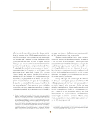 99 O Processo de Independência 
(1808-1831) 
o fechamento da Assembleia em dezembro desse ano, o iso-lamento 
se agrava, o que é fatal para a desdita do processo 
decisório. Novamente, foram consideradas mais as necessida-des 
dinásticas que o “interesse nacional”. Aproveitando-se da 
posição influente em ambas as cortes, os ingleses oferecem 
mediação para buscar superar os desentendimentos entre 
os representantes de D. João e os representantes de D. Pedro. 
A negociação do reconhecimento deixava de ser bilateral e 
passava a ser tripartite. O mediador era também parte muito 
interessada. Não por acaso dirigia o Foreign Office o mesmo 
George Canning que arrancara, por meio de Strangford, os 
tratados de 1810 de D. João. Em 1825, o representante inglês 
era Charles Stuart, e o contexto muito distinto, com uma con-juntura 
menos dramática que na época da invasão a Portugal. 
O desfecho, no entanto, foi similar, ainda que mais lento do 
que gostaria Canning60. Ao se apresentar como mediadora 
do reconhecimento português e amiga do Brasil, a Inglaterra 
consegue se posicionar negocialmente de modo favorável a 
60 George Canning herda o cargo de chanceler quase junto com o sete de 
setembro, após o suicídio do Marquês de Castlereagh. Reassume o Ministério 
defendendo o reconhecimento imediato da independência do Brasil, mas foi 
contido pelos tories do gabinete. O ministro acreditava que os ingleses tinham 
de aproveitar a oportunidade de ascendência sobre o imperador para garantir, 
sobretudo, a abolição do tráfico de escravos. O Brasil, a essa altura, era o 
terceiro maior parceiro comercial da Inglaterra no mundo, mas havia tratados 
com Portugal que deveriam ser respeitados. Além disso, para a Santa Aliança, 
monarquia ou não, o governo brasileiro era um governo revolucionário. 
A aclamação popular do imperador não ajudara a mitigar essa percepção. 
O título do imperador evocava Napoleão e seu modelo de soberania popular. 
conseguir repetir com o Brasil independente as concessões 
de 1810 arrancadas do príncipe transmigrado. 
Mediante pressão inglesa, Charles Stuart chega ao 
Brasil com autoridade plenipotenciária para reconhecer 
o país e o nome do rei português. A mesma pressão foi 
exercida sobre o imperador brasileiro para a aceitação das 
exigências portuguesas, todas muito controversas. Em pri-meiro 
lugar, D. João reservava para si o direito de ser tam-bém 
chamado, enquanto vivesse, de imperador do Brasil. 
O título se diferenciava da ideia de rei por remeter à heran-ça 
romana. José Bonifácio diz que tal exigência é atestado 
de vaidade senil por parte do rei. 
Em segundo lugar, vem a indenização de 2 milhões 
de libras para a Coroa portuguesa, que combinavam 1,4 
milhão pela independência61 e um valor a ser apurado em 
comissões bilaterais pelos bens que a família real havia 
deixado na antiga Colônia. A indenização naturalmente é 
oriunda de empréstimos britânicos, cujo montante che-gou 
a 5 milhões ao final do Primeiro Reinado. Boa parte 
desses créditos será usada, sobretudo, com embaixadas, 
representações no exterior e aventuras militares, sendo 
muito pouco, efetivamente, investido no país (algo em tor-no 
de 10% dos empréstimos). 
61 Em apreciação muito posterior, o historiador Barão do Rio Branco defende 
essa cláusula considerando normal que, em divórcios de estados, cada parte 
assuma seu quinhão da dívida pública conjunta. 
 
