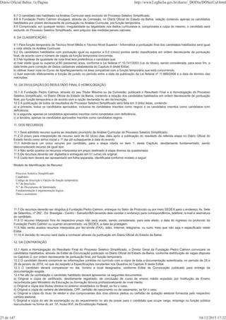 8.7 O candidato não habilitado na Análise Curricular será excluído do Processo Seletivo Simplificado.
8.8 A Fundação Pedro Calmon divulgará, através da Comissão, no Diário Oficial do Estado da Bahia, relação contendo apenas os candidatos
habilitados por ordem decrescente de pontuação na Análise Curricular, por função temporária.
8.9 Comprovada, em qualquer tempo, irregularidade ou ilegalidade nos dados curriculares e, comprovada a culpa do mesmo, o candidato será
excluído do Processo Seletivo Simplificado, sem prejuízo das medidas penais cabíveis.
9. DA CLASSIFICAÇÃO
9.1 Para função temporária de Técnico Nível Médio e Técnico Nível Superior - Informática a pontuação final dos candidatos habilitados será igual
a nota obtida na Análise Curricular.
9.2 Os candidatos habilitados com pontuação igual ou superior a 5,0 (cinco) pontos serão classificados em ordem decrescente da pontuação
final, de acordo com o número de vagas da função temporária concorrida.
9.3 Na hipótese de igualdade da nota final terá preferência o candidato que:
a) tiver idade igual ou superior a 60 (sessenta) anos, conforme a Lei federal nº 10.741/2003 (Lei do Idoso), sendo considerada, para esse fim, a
data limite para correção de dados cadastrais estabelecida do Capitulo 9 deste Edital;
b) obtiver maior nota no Curso de Aperfeiçoamento na área compatível com a função temporária que está concorrendo.
c) tiver exercido efetivamente a função de jurado no período entre a data da publicação da Lei federal nº 11.689/2008 e a data de término das
inscrições.
10. DA DIVULGAÇÃO DO RESULTADO FINAL E HOMOLOGAÇÃO
10.1 A Fundação Pedro Calmon, através do seu Titular Máximo ou da Comissão, publicará o Resultado Final e a Homologação do Processo
Seletivo Simplificado, no Diário Oficial do Estado da Bahia, contendo a relação dos candidatos habilitados em ordem decrescente de pontuação
final, por função temporária e de acordo com a opção declarada no ato da inscrição.
10.2 A publicação de todos os resultados do Processo Seletivo Simplificado será feita em 3 (três) listas, contendo:
a) a primeira, todos os candidatos aprovados, inclusive os candidatos inscritos como negros e os candidatos inscritos como candidatos com
deficiência;
b) a segunda, apenas os candidatos aprovados inscritos como candidatos com deficiência;
c) a terceira, apenas os candidatos aprovados inscritos como candidatos negros.
11. DOS RECURSOS
11.1 Será admitido recurso quanto ao resultado provisório da Análise Curricular do Processo Seletivo Simplificado.
11.2 O prazo para interposição de recurso será de 02 (dois) dias úteis após a publicação do resultado da referida etapa no Diário Oficial do
Estado tendo como termo inicial o 1º dia útil subsequente à data do evento.
11.3 Admitir-se-á um único recurso por candidato, para a etapa citada no item 1, deste Capítulo, devidamente fundamentado, sendo
desconsiderado recurso de igual teor.
11.4 Não serão aceitos os recursos interpostos em prazo destinado à etapa diversa da questionada.
11.5 Os recursos deverão ser digitados e entregues em 01 (uma) via original.
11.6 Cada item deverá ser apresentado em folha separada, identificada conforme modelo a seguir:
Modelo de Identificação de Recurso:
Processo Seletivo Simplificado:
Candidato:
Código de Inscrição e Opção da função temporária:
N.º de Inscrição:
N.º do Documento de Identidade:
Fundamentação e argumentação lógica:
Data e assinatura:
11.7 Os recursos deverão ser dirigidos à Fundação Pedro Calmon, entregue no Setor de Protocolo ou por meio SEDEX para o endereço Av. Sete
de Setembro, nº 282 - Ed. Brasilgás - Centro - Salvador/BA devendo dele constar o endereço para correspondência, telefone, e-mail e assinatura
do candidato.
11.8 O recurso interposto fora do respectivo prazo não será aceito, sendo considerada, para este efeito, a data do ingresso no protocolo da
Fundação Pedro Calmon ou quando encaminhado, via SEDEX, a data da postagem.
11.9 Não serão aceitos recursos interpostos por fac-símile (FAX), telex, Internet, telegrama, ou outro meio que não seja o especificado neste
Edital.
11.10 A decisão do recurso será dada a conhecer através da publicação em Diário Oficial do Estado da Bahia.
12. DA CONTRATAÇÃO
12.1 Após a Homologação do Resultado Final do Processo Seletivo Simplificado, o Diretor Geral da Fundação Pedro Calmon convocará os
candidatos habilitados, através de Edital de Convocação publicado no Diário Oficial do Estado da Bahia, conforme distribuição de vagas disposta
no Capítulo 2, por ordem decrescente de pontuação final, por função temporária.
12.2 O candidato deverá comprovar as informações contidas no currículo com a cópia de toda a documentação autenticada, no período de 25 a
28 de janeiro de 2016, no que diz respeito a Especificações constantes nos Quadros do Capitulo 8 deste Edital.
12.3 O candidato deverá comparecer no dia, horário e local designados, conforme Edital de Convocação publicado para entrega da
documentação exigida.
12.4 No ato da contratação o candidato habilitado deverá apresentar os seguintes documentos:
a) Original e cópia do certificado, devidamente registrado, de conclusão de curso de ensino médio expedido por Instituição de Ensino
reconhecida pelo Ministério da Educação ou formação técnica profissionalizante de nível médio;
c) Original e cópia dos títulos obtidos no exterior revalidados no Brasil, se for o caso;
d) Original e cópia da carteira de identidade, CPF, certidão de nascimento ou de casamento, se for o caso;
e) Original e cópia do título de eleitor e dos comprovantes dos dois últimos pleitos ou certidão de quitação eleitoral fornecida pelo respectivo
cartório eleitoral;
f) Original e cópia do ato de exoneração ou do requerimento no ato da posse para o candidato que ocupe cargo, emprego ou função pública
inacumulável na forma do art. 37, inciso XVI, da Constituição Federal;
Diário Oficial Bahia: 1a Página http://www2.egba.ba.gov.br/diario/_DODia/DOSecCul.html
25 de 147 14/12/2015 17:22
 